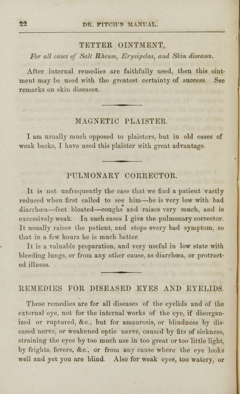 TETTER OINTMENT, For all cases of Salt Rheum, Erysipelas, and Skin diseases. After internal remedies are faithfully used, then this oint- ment may be used with the greatest certainty of success. See remarks on skin diseases. MAGNETIC PLAISTER. I am usually much opposed to plaisters, but in old cases of weak backs, I have used this plaister with great advantage. PULMONARY CORRECTOR. It is not unfrequently the case that we find a patient vastly reduced when first called to see him—he is very low with bad diarrhoea—feet bloated—coughs and raises very much, and is excessively weak. In such cases I give the pulmonary corrector. It usually raises the patient, and stops every bad symptom, so that in a few hours he is much better. It is a valuable preparation, and very useful in low state with bleeding lungs, or from any other cause, as diarrhoea, or protract- ed illness. REMEDIES FOR DISEASED EYES AND EYELIDS. These remedies are for all diseases of the eyelids and of the external eye, not for the internal works of the eye, if disorgan- ized or ruptured, &c, but for amaurosis, or blindness by dis- eased nerve, or weakened optic nerve, caused by fits of sickness, straining the eyes by too much use in too great or too little light, by frights, fevers, &c, or from any cause where the eye looks well and yet you are blind. Also for weak eyes, too watery, or