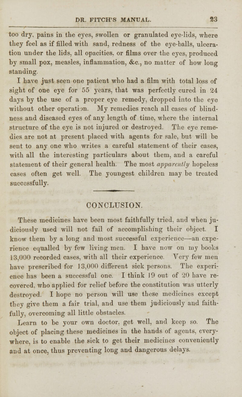 too dry. pains in the eyes, swollen or granulated eye-lids, where they feel as if filled with sand, redness of the eye-balls, ulcera- tion under the lids, all opacities, or films over the eyes, produced by small pox, measles, inflammation, &c., no matter of how long standing. I have just seen one patient who had a film with total loss of sight of one eye for 55 years, that was perfectly cured in 24 days by the use of a proper eye remedy, dropped into the eye without other operation. My remedies reach all cases of blind- ness and diseased eyes of any length of time, where the internal structure of the eye is not injured or destroyed. The eye reme- dies are not at present placed with agents for sale, but will be sent to any one who writes a careful statement of their cases, with all the interesting particulars about them, and a careful statement of their general health. The most apparently hopeless cases often get well. The youngest children may be treated successfully. CONCLUSION. These medicines have been most faithfully tried, aud when ju- diciously used will not fail of accomplishing their object. I know them by a long and most successful experience—an expe- rience equalled by few living men. I have now on my books 13,000 recorded cases, with all their experience. Very few men have prescribed for 13,000 different sick persons. The experi- ence has been a successful one. I think 19 out of 20 have re- covered, who applied for relief before the constitution was utterly destroyed. I hope no person will use these medicines except they give them a fair trial, and use them judiciously and faith- fully, overcoming all little obstacles. Learn to be your own doctor, get well, and keep so. The object of placing these medicines in the hands of agents, every- where, is to enable the sick to get their medicines conveniently and at once, thus preventing long and dangerous delays.