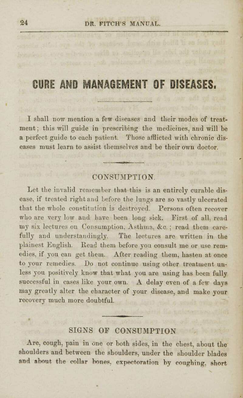 CURE AND MANAGEMENT OF DISEASES. I shall now mention a few diseases and their modes of treat- ment ; this will guide in prescribing the medicines, and will be a perfect guide to each patient. Those afflicted with chronic dis- eases must learn to assist themselves and be their own doctor. CONSUMPTION. Let the invalid remember that this is an entirely curable dis- ease, if treated right and before the lungs are so vastly ulcerated that the whole constitution is destroyed. Persons often recover who are very low and have been long sick. First of all. rend my six lectures on Consumption, Asthma, &c. ; read them care- fully and understanding^. The lectures are written in the plainest English. Read them before you consult me or use rem- edies, if you can get them. After reading them, hasten at once to your remedies. Do not continue using other treatment un- less you positively know that what you are using has been fully successful in cases like your own. A delay even of a few days may greatly alter the character of your disease, and make your recovery much more doubtful. SIGNS OF CONSUMPTION Are, cough, pain in one or both sides, in the chest, about the shoulders and between the shoulders, under the shoulder blades and about the collar bones, expectoration by coughing, short