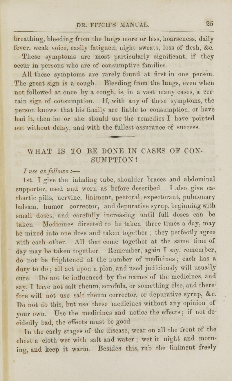 breathing, bleeding from the lungs more or less, hoarseness, daily fever, weak voice, easily fatigued, night sweats, loss of flesh, &c. These symptoms are most particularly significant, if they occur in persons who are of consumptive families. All these symptoms are rarely found at first in one person. The great sign is a cough. Bleeding from the lungs, even when not followed at once by a cough, is, in a vast many cases, a cer- tain sign of consumption. If, with any of these symptoms, the person knows that his family are liable to consumption, or have had it. then he or she should use the remedies I have pointed out without delay, and with the fullest assurance of success. WHAT IS TO BE DONE IN CASES OF CON- SUMPTION? I use as follows :— 1st. I give the inhaling tube, shoulder braces and abdominal supporter, used and worn as before described. I also give ca- thartic pills, nervine, liniment, pectoral expectorant, pulmonary balsam, humor corrector, and depurative syrup, beginning with small doses, and carefully increasing until full doses can be taken. Medicines directed to be taken three times a day, may be mixed into one dose and taken together : they perfectly agree with each other. All that come together at the same time of day may be taken together. Remember, again I say, remember, do not be frightened at the number of medicines ; each has a duty to do ; all act upon a plan, and used judiciously will usually cure. Do not be influenced by the names of the medicines, and say. I have not salt rheum, scrofula, or something else, and there- fore will not use salt rheum corrector, or depurative syrup, &c. Do not do this, but use these medicines without any opinion of your own. Use the medicines and notice the effects; if not de- cidedly bad, the effects must be good. In the early stages of the disease, wear on all the front of the chest a cloth wet with salt and water ; wet it night and morn- ing, and keep it warm. Besides this, rub the liniment freely