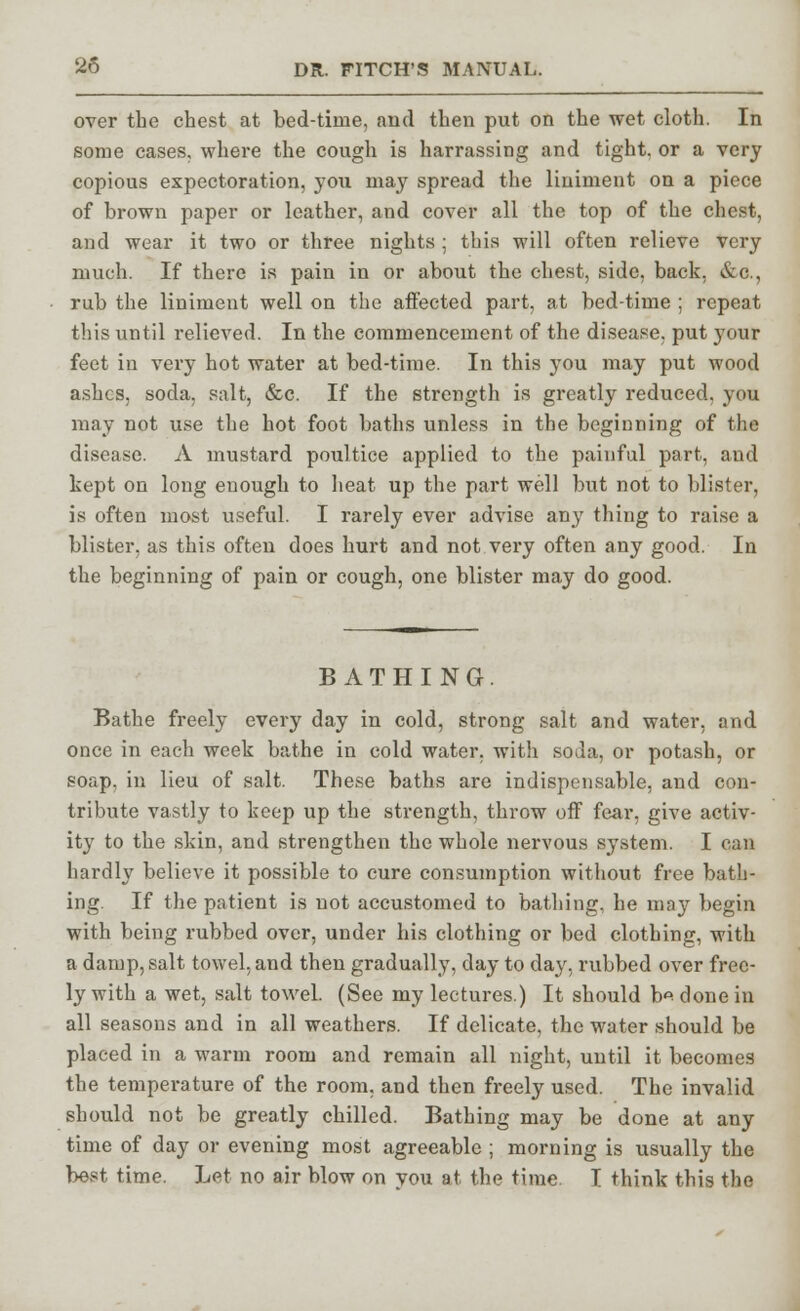 over the chest at bed-time, and then put on the wet cloth. In some cases, where the cough is harrassing and tight, or a very copious expectoration, you may spread the liniment on a piece of brown paper or leather, and cover all the top of the chest, and wear it two or three nights ; this will often relieve very much. If there is pain in or about the chest, side, back, &c, rub the liniment well on the affected part, at bed-time ; repeat this until relieved. In the commencement of the disease, put your feet in very hot water at bed-time. In this you may put wood ashes, soda, salt, &c. If the strength is greatly reduced, you may not use the hot foot baths unless in the beginning of the disease. A mustard poultice applied to the painful part, and kept on long enough to heat up the part well but not to blister, is often most useful. I rarely ever advise any thing to raise a blister, as this often does hurt and not very often any good. In the beginning of pain or cough, one blister may do good. BATHING. Bathe freely every day in cold, strong salt and water, and once in each week bathe in cold water, with soda, or potash, or soap, in lieu of salt. These baths are indispensable, and con- tribute vastly to keep up the strength, throw off fear, give activ- ity to the skin, and strengthen the whole nervous system. I can hardly believe it possible to cure consumption without free bath- ing. If the patient is not accustomed to bathing, he majr begin with being rubbed over, under his clothing or bed clothing, with a damp, salt towel, and then gradually, day to day, rubbed over free- ly with a wet, salt towel. (See my lectures.) It should h* done in all seasons and in all weathers. If delicate, the water should be placed in a warm room and remain all night, until it becomes the temperature of the room, and then freely used. The invalid should not be greatly chilled. Bathing may be done at any time of day or evening most agreeable ; morning is usually the best time. Let no air blow on vou at the time. I think this the