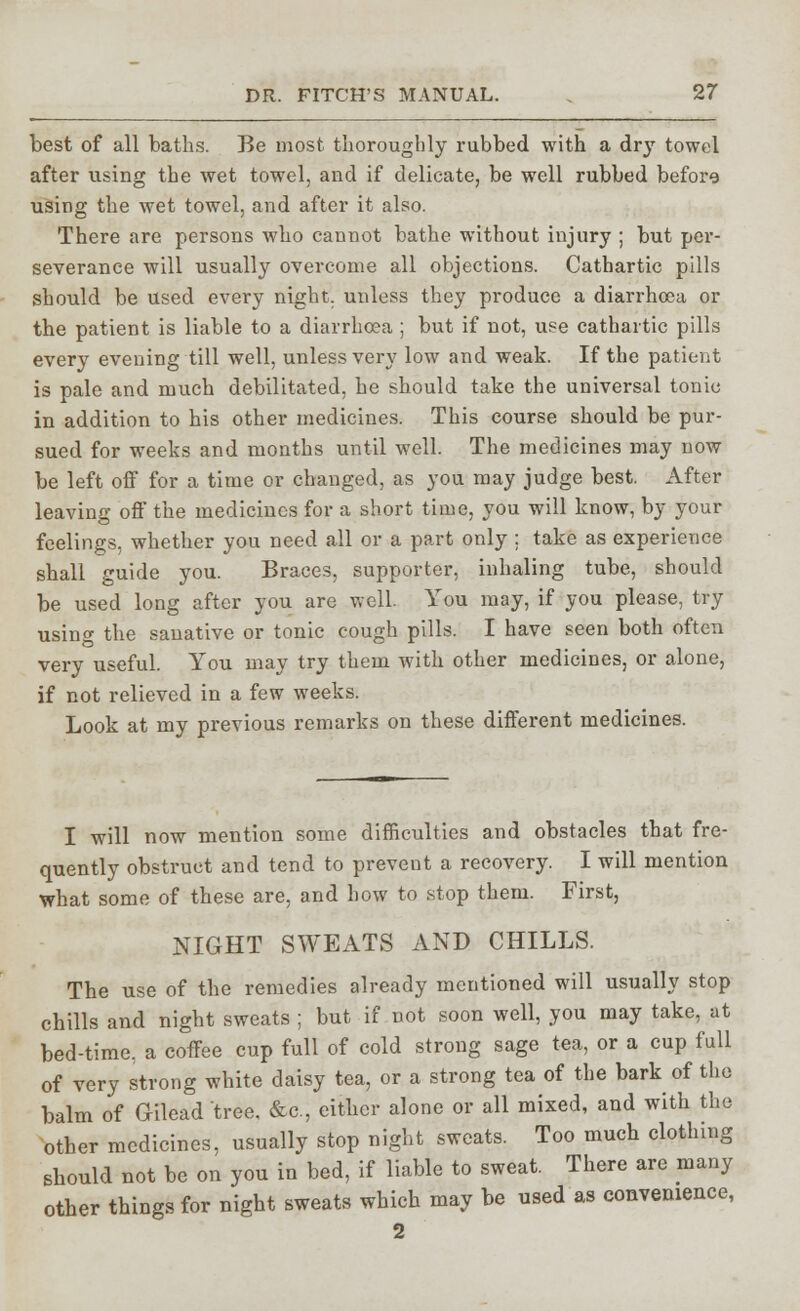 best of all baths. Be most thoroughly rubbed with a dry towel after using the wet towel, and if delicate, be well rubbed before using the wet towel, and after it also. There are persons who cannot bathe without injury ; but per- severance will usualty overcome all objections. Cathartic pills should be used every night, unless they produce a diarrhoea or the patient is liable to a diarrhoea ; but if not, use cathartic pills every evening till well, unless very low and weak. If the patient is pale and much debilitated, he should take the universal tonic in addition to his other medicines. This course should be pur- sued for weeks and months until well. The medicines may now be left off for a time or changed, as you may judge best. After leaving off the medicines for a short time, you will know, by your feelings, whether you need all or a part only ; take as experience shall guide you. Braces, supporter, inhaling tube, should be used long after you are well. You may, if you please, try usinw the sanative or tonic cough pills. I have seen both often very useful. You may try them with other medicines, or alone, if not relieved in a few weeks. Look at my previous remarks on these different medicines. I will now mention some difficulties and obstacles that fre- quently obstruct and tend to prevent a recovery. I will mention what some of these are, and how to stop them. First, NIGHT SWEATS AND CHILLS. The use of the remedies already mentioned will usually stop chills and night sweats ; but if not soon well, you may take, at bed-time, a coffee cup full of cold strong sage tea, or a cup full of very strong white daisy tea, or a strong tea of the bark of the balm of Gileadtree, &c, either alone or all mixed, and with the other medicines, usually stop night sweats. Too much clothing should not be on you in bed, if liable to sweat. There are many other things for night sweats which may be used as convenience, 2