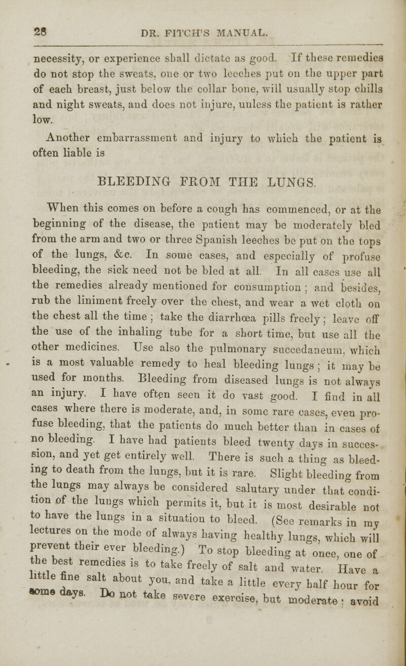 necessity, or experience sball dictate as good. If these remedies do not stop the sweats, oue or two leeches put on the upper part of each breast, just below the collar bone, will usually stop chills and night sweats, and does not injure, unless the patient is rather low. Another embarrassment and injury to which the patient is often liable is BLEEDING FROM THE LUNGS. When this comes on before a cough has commenced, or at the beginning of the disease, the patient may be moderately bled from the arm and two or three Spanish leeches be put on the tops of the lungs, &c. In some cases, and especially of profuse bleeding, the sick need not be bled at all. In all cases use all the remedies already mentioned for consumption ; and besides, rub the liniment freely over the chest, and wear a wet cloth on the chest all the time ; take the diarrhoea pills freely; leave off the use of the inhaling tube for a short time, but use all the other medicines. Use also the pulmonary succedaneum. which is a most valuable remedy to heal bleeding lungs ; it may be used for months. Bleeding from diseased lungs is not always an injury. I have often seen it do vast good. I find in all cases where there is moderate, and, in some rare cases, even pro- fuse bleeding, that the patients do much better than in cases of no bleeding. I have had patients bleed twenty days in succes- sion, and yet get entirely well. There is such a thing as bleed- ing to death from the lungs, but it is rare. Slight bleeding from the lungs may always be considered salutary under that condi- tion of the lungs which permits it, but it is most desirable not to have the lungs in a situation to bleed. (See remarks in my lectures on the mode of always having healthy lungs, which will prevent their ever bleeding.) To stop bleeding at once, one of the best remedies is to take freely of salt and water. Have a little fine salt about you, and take a little every half hour for *>me days. Do not teke severe exercise, but moderate ; avoid