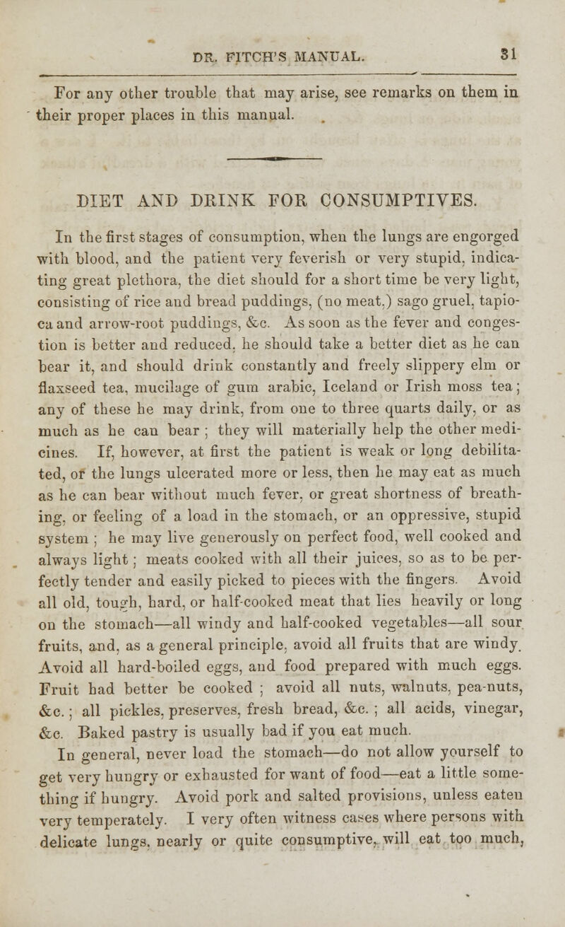 For any other trouble that may arise, see remarks on them in their proper places in this manual. DIET AND DRINK FOR CONSUMPTIVES. In the first stages of consumption, when the lungs are engorged with blood, and the patient very feverish or very stupid, indica- ting great plethora, the diet should for a short time be very light, consisting of rice and bread puddings, (no meat.) sago gruel, tapio- ca and arrow-root puddings, &c. As soon as the fever and conges- tion is better and reduced, he should take a better diet as he can bear it, and should drink constantly and freely slippery elm or flaxseed tea, mucilage of gum arabic, Iceland or Irish moss tea; any of these he may drink, from one to three quarts daily, or as much as he can bear ; they will materially help the other medi- cines. If, however, at first the patient is weak or long debilita- ted, or the lungs ulcerated more or less, then he may eat as much as he can bear without much fever, or great shortness of breath- ing, or feeling of a load in the stomach, or an oppressive, stupid system ; he may live generously on perfect food, well cooked and always light; meats cooked with all their juices, so as to be per- fectly tender and easily picked to pieces with the fingers. Avoid all old, tough, hard, or half-cooked meat that lies heavily or long on the stomach—all windy and half-cooked vegetables—all sour fruits, and, as a general principle, avoid all fruits that are windy. Avoid all hard-boiled eggs, and food prepared with much eggs. Fruit had better be cooked ; avoid all nuts, walnuts, pea-nuts, &c.; all pickles, preserves, fresh bread, &c. ; all acids, vinegar, &c. Baked pastry is usually bad if you eat much. In general, never load the stomach—do not allow yourself to get very hungry or exhausted for want of food—eat a little some- thin1 if hungry. Avoid pork and salted provisions, unless eateu very temperately. I very often witness cases where persons with delicate lungs, nearly or quite consumptive, will eat too much,