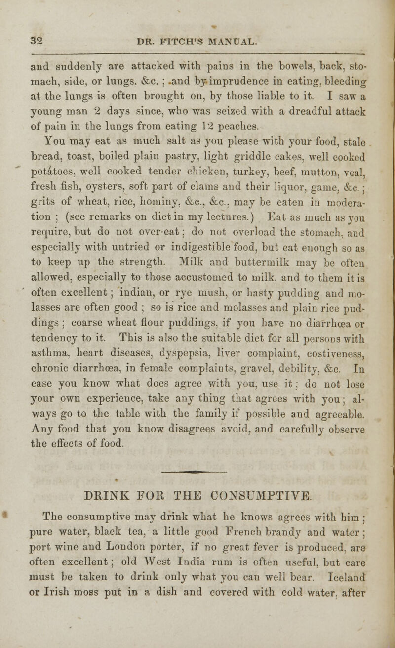 and suddenly are attacked with pains in the bowels, back, sto- mach, side, or lungs. &c. ; -and by. imprudence in eating, bleeding at the lungs is often brought on, by those liable to it. I saw a young man 2 days since, who was seized with a dreadful attack of pain in the lungs from eating 12 peaches. You may eat as much salt as you please with your food, stale bread, toast, boiled plain pastry, light griddle cakes, well cooked potatoes, well cooked tender chicken, turkey, beef, mutton, veal, fresh fish, oysters, soft part of clams and their liquor, game, &c.; grits of wheat, rice, hominy, &c, &c. may be eaten in modera- tion ; (see remarks on diet in my lectures.) Eat as much as you require, but do not over-eat; do not overload the stomach, and especially with untried or indigestible food, but eat enough so as to keep up the strength. Milk and buttermilk may be often allowed, especially to those accustomed to milk, and to them it is often excellent; indian, or rye mush, or hasty pudding and mo- lasses are often good ; so is rice and molasses and plain rice pud- dings ; coarse wheat flour puddings, if you have no diarrhoea or tendency to it. This is also the suitable diet for all persons with asthma, heart diseases, dyspepsia, liver complaint, costiveness, chronic diarrhoea, in female complaints, gravel, debility. &c. In case you know what does agree with you, use it; do not lose your own experience, take any thing that agrees with you; al- ways go to the table with the family if possible and agreeable. Any food that you know disagrees avoid, and carefully observe the effects of food. DRINK FOR THE CONSUMPTIVE. The consumptive may drink what he knows agrees with him ; pure water, black tea, a little good French brandy and water; port wine and London porter, if no great fever is produced, are often excellent; old West India rum is often useful, but care must be taken to drink only what you can well bear. Iceland or Irish moss put in a dish and covered with cold water, after