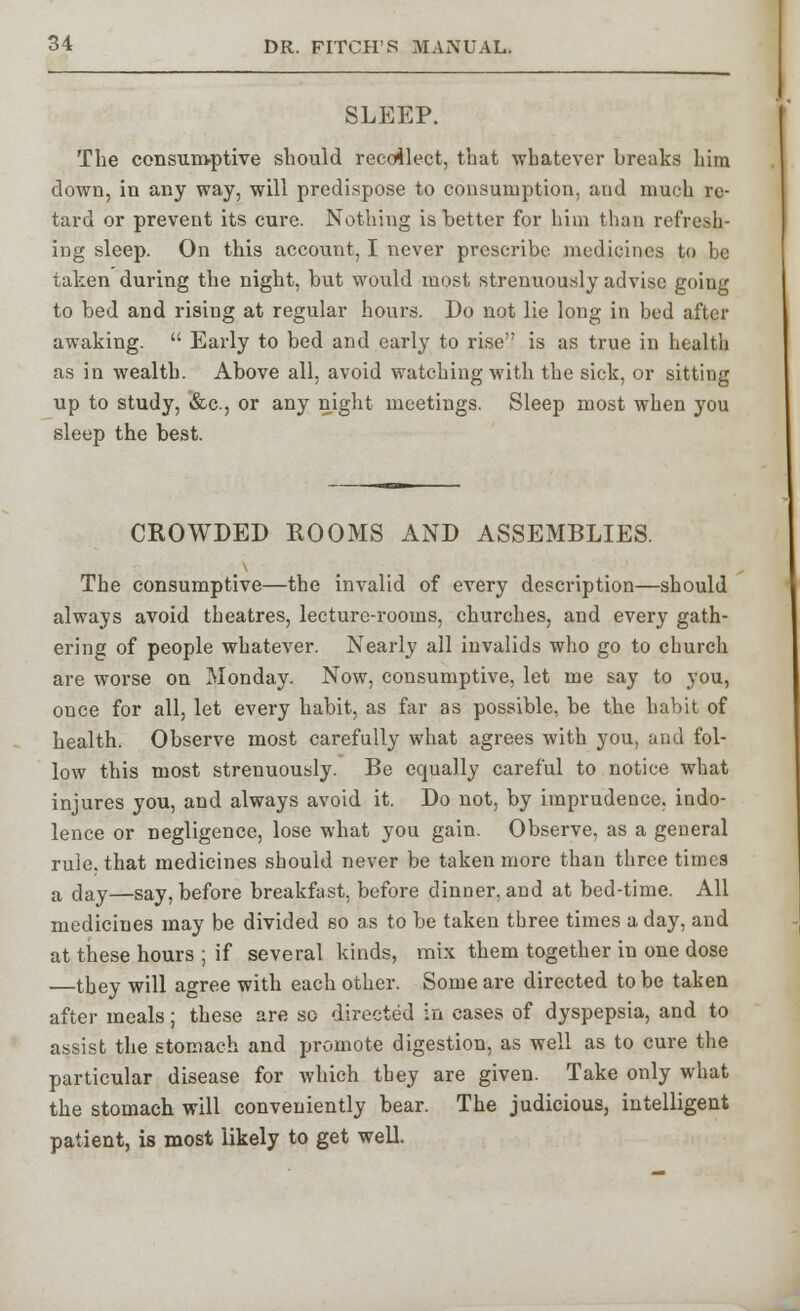 SLEEP. The consumptive should recollect, that whatever breaks him clown, in any way, will predispose to consumption, and much re- tard or prevent its cure. Nothing is better for him than refresh- ing sleep. On this account, I never prescribe medicines to be taken during the night, but would most strenuously advise going to bed and rising at regular hours. Do not lie long in bed after awaking.  Early to bed and early to rise is as true in health as in wealth. Above all, avoid watching with the sick, or sitting up to study, &c, or any night meetings. Sleep most when you sleep the best. CROWDED ROOMS AND ASSEMBLIES. The consumptive—the invalid of every description—should always avoid theatres, lecture-rooms, churches, and every gath- ering of people whatever. Nearly all invalids who go to church are worse on Monday. Now, consumptive, let me say to you, once for all, let every habit, as far as possible, be the habit of health. Observe most carefully what agrees with you, and fol- low this most strenuously. Be equally careful to notice what injures you, and always avoid it. Do not, by imprudence, indo- lence or negligence, lose what you gain. Observe, as a general rule, that medicines should never be taken more than three times a day—Say, before breakfast, before dinner, and at bed-time. All medicines may be divided so as to be taken three times a day, and at these hours ; if several kinds, mix them together in one dose —they will agree with each other. Some are directed to be taken after meals; these are so directed in cases of dyspepsia, and to assist the stomach and promote digestion, as well as to cure the particular disease for which they are given. Take only what the stomach will conveniently bear. The judicious, intelligent patient, is most likely to get well.