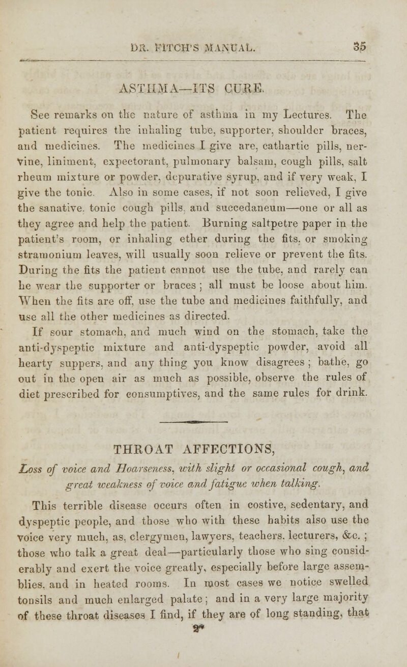 ASTHMA—ITS CUKE. See remarks on the nature of asthma in my Lectures. The patient requires the inhaling tube, supporter, shoulder braces, and medicines. The medicines I give are, cathartic pills, ner- vine, liniment, expectorant, pulmonary balsam, cough pills, salt rheum mixture or powder, depurative syrup, and if very weak, I give the tonic. Also in some cases, if not soon relieved, I give the sanative, tonic cough pills, and succedaneum—one or all as they agree and help the patient. Burning saltpetre paper in the patient's room, or inhaling ether during the fits, or smoking stramonium leaves, will usually soon relieve or prevent the fits. During the fits the patient cannot use the tube, and rarely can he wear the supporter or braces ; all must be loose about him. When the fits are off, use the tube and medicines faithfully, and use all the other medicines as directed. If sour stomach, and much wind on the stomach, take the anti-dyspeptic mixture and anti-dyspeptic powder, avoid all hearty suppers, and any thing you know disagrees ; bathe, go out in the open air as much as possible, observe the rules of diet prescribed for consumptives, and the same rules for drink. THROAT AFFECTIONS, Loss of voice and Hoarseness, with slight or occasional cough, and great weakness of voice and fatigue when talking. This terrible disease occurs often in costive, sedentary, and dyspeptic people, and those who with these habits also use the voice very much, as. clergymen, lawyers, teachers, lecturers, &c. ; those who talk a great deal—particularly those who sing consid- erably and exert the voice greatly, especially before large assem- blies, and in heated rooms. In most cases we notice swelled tonsils and much enlarged palate ; and in a very large majority of these throat diseases I find, if they are of long standing, that