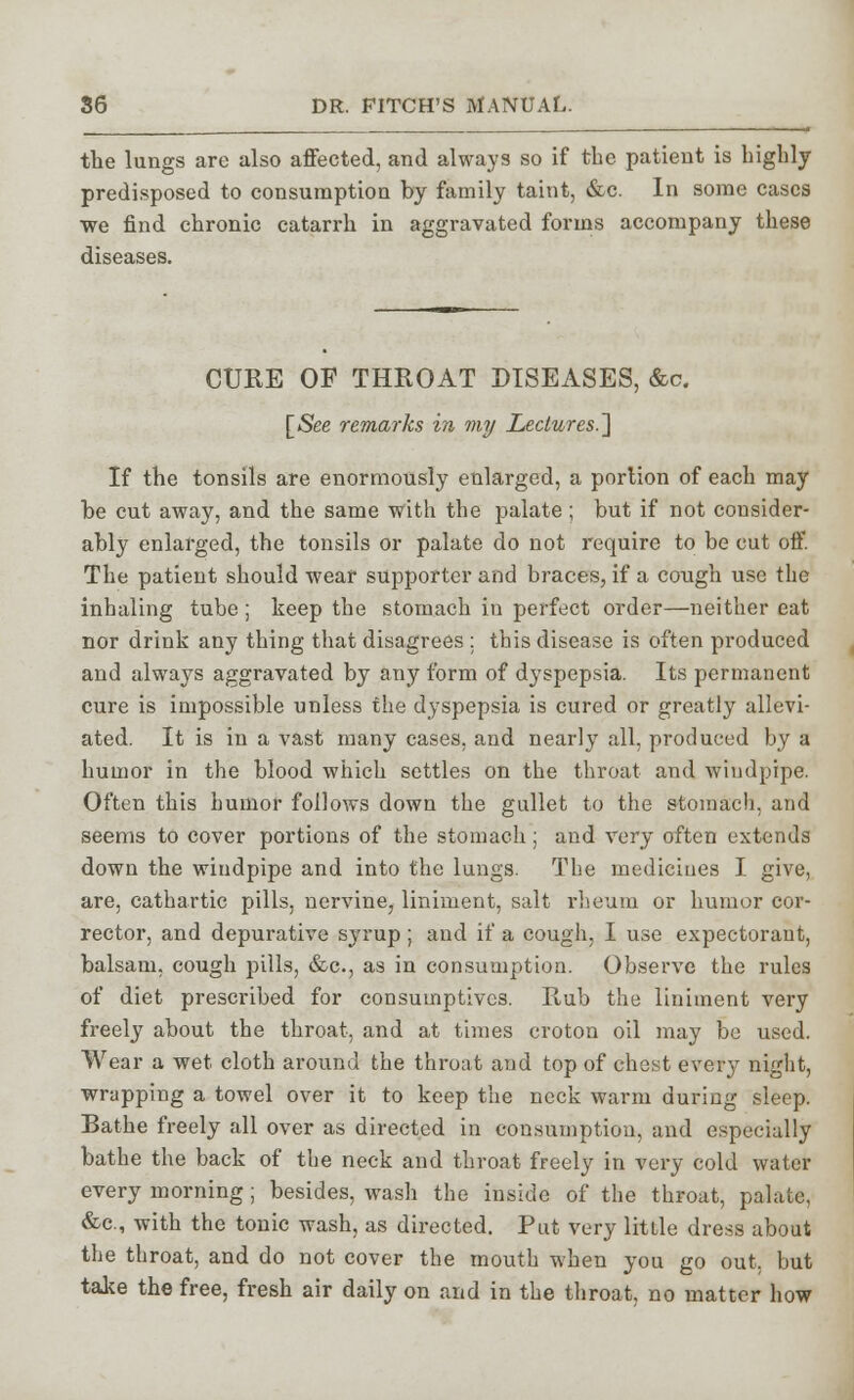 the lungs are also affected, and always so if the patient is highly predisposed to consumption by family taint, &c. In some cases we find chronic catarrh in aggravated forms accompany these diseases. CURE OF THROAT DISEASES, &c. [See remarks in my Lectures.'] If the tonsils are enormously enlarged, a portion of each may be cut away, and the same with the palate; but if not consider- ably enlarged, the tonsils or palate do not require to be cut off. The patient should wear supporter and braces, if a cough use the inhaling tube ; keep the stomach in perfect order—neither eat nor drink any thing that disagrees : this disease is often produced and always aggravated by any form of dyspepsia. Its permanent cure is impossible unless the dyspepsia is cured or greatly allevi- ated. It is in a vast many cases, and nearly all, produced by a humor in the blood which settles on the throat and windpipe. Often this humor follows down the gullet to the stomach, and seems to cover portions of the stomach ; and very often extends down the windpipe and into the lungs. The medicines I give, are, cathartic pills, nervine, liniment, salt rheum or humor cor- rector, and depurative syrup ; and if a cough, I use expectorant, balsam, cough pills, &c, as in consumption. Observe the rules of diet prescribed for consumptives. Hub the liniment very freely about the throat, and at times croton oil may be used. Wear a wet cloth around the throat aud top of chest every night, wrapping a towel over it to keep the neck warm during sleep. Bathe freely all over as directed in consumption, and especially bathe the back of the neck and throat freely in very cold water every morning; besides, wash the inside of the throat, palate, &c, with the tonic wash, as directed. Put very little dress about the throat, and do not cover the mouth when you go out, but take the free, fresh air daily on and in the throat, no matter how