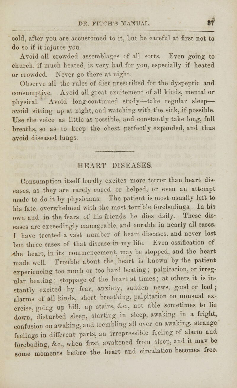 cold, after you are accustomed to it, bat be careful at first not to do so if it injures you. Avoid all crowded assemblages of all sorts. Even going to church, if much heated, is very bad for you, especially if heated or crowded. Never go there at night. Observe all the rules of diet prescribed for the dyspeptic and consumptive. Avoid all great excitement of all kinds, mental or physical. ' Avoid long-continued study—take regular sleep— avoid sitting up at night, and watching with the sick, if possible. Use the voice as little as possible, and constantly take long, full breaths, so as to keep the chest perfectly expanded, and thus avoid diseased lungs. HEART DISEASES. Consumption itself hardly excites more terror than heart dis- eases, as they are rarely cured or helped, or even an attempt made to do it by physicians. The patient is most usually left to his fate, overwhelmed with the most terrible forebodings. In his own and in the fears of his friends he dies daily. These dis- eases are exceedingly manageable, and curable in nearly all cases, I have treated a vast number of heart diseases, and never lost but three cases of that disease in my life. Even ossification of >the heart, in its commencement, may be stopped, and the heart made well. Trouble about the heart is known by the patient experiencing too much or too hard beating; palpitation, or irreg- ular beating; stoppage of the heart at times; at others it is in- stantly excited by fear, anxiety, sudden news, good or bad; alarms of all kinds, short breathing, palpitation on unusual ex- ercise, going up hill, up stairs, fee. not able sometimes to lie down, disturbed sleep, starting in sleep, awaking in a fright, confusion on awaking, and trembling all over on awaking, strange feelings in different parts, an irrepressible feeling of alarm and foreboding, &e, when first awakened from sleep, and it mav be some moments' before the heart and circulation becomes free