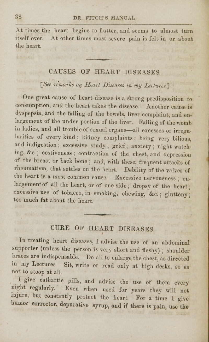 At times the heart begins to flutter, and seems to almost turn itself over. At other times most severe pain is felt in or about the heart. CAUSES OF HEART DISEASES. [See remarks on Heart Diseases in my Lectures.} One great cause of heart disease is a strong predisposition to consumption, and the heart takes the disease. Another cause is dyspepsia, and the falling of the bowels, liver complaint, and en- largement of the under portion of the liver. Falling of the womb in ladies, and all trouble of sexual organs—all excesses or irregu- larities of every kind ; kidney complaints ; being very bilious, and indigestion; excessive study; grief; anxiety; night watch- ing, &c.; costiveness ; contraction of the chest, and depression of the breast or back bone ; and, with these, frequent attacks of rheumatism, that settles on the heart. Debility of the valves of the heart is a most common cause. Excessive nervousness ■ en- largement of all the heart, or of one side ; dropsy of the heart; excessive use of tobacco, in smoking, chewing, &c.; gluttony ; too much fat about the heart. CURE OF HEART DISEASES. In treating heart diseases, I advise the use of an abdominal supporter (unless the person is very short and fleshy) ; shoulder braces are indispensable. Do all to enlarge the chest, as directed in my Lectures. Sit, write or read only at high desks, so as not to stoop at all. I give cathartic pills, and advise the use of them every night regularly. Even when used for years they will not injure, but constantly protect the heart. For a time I give humor corrector, depurative syrup, and if there is pain, use the