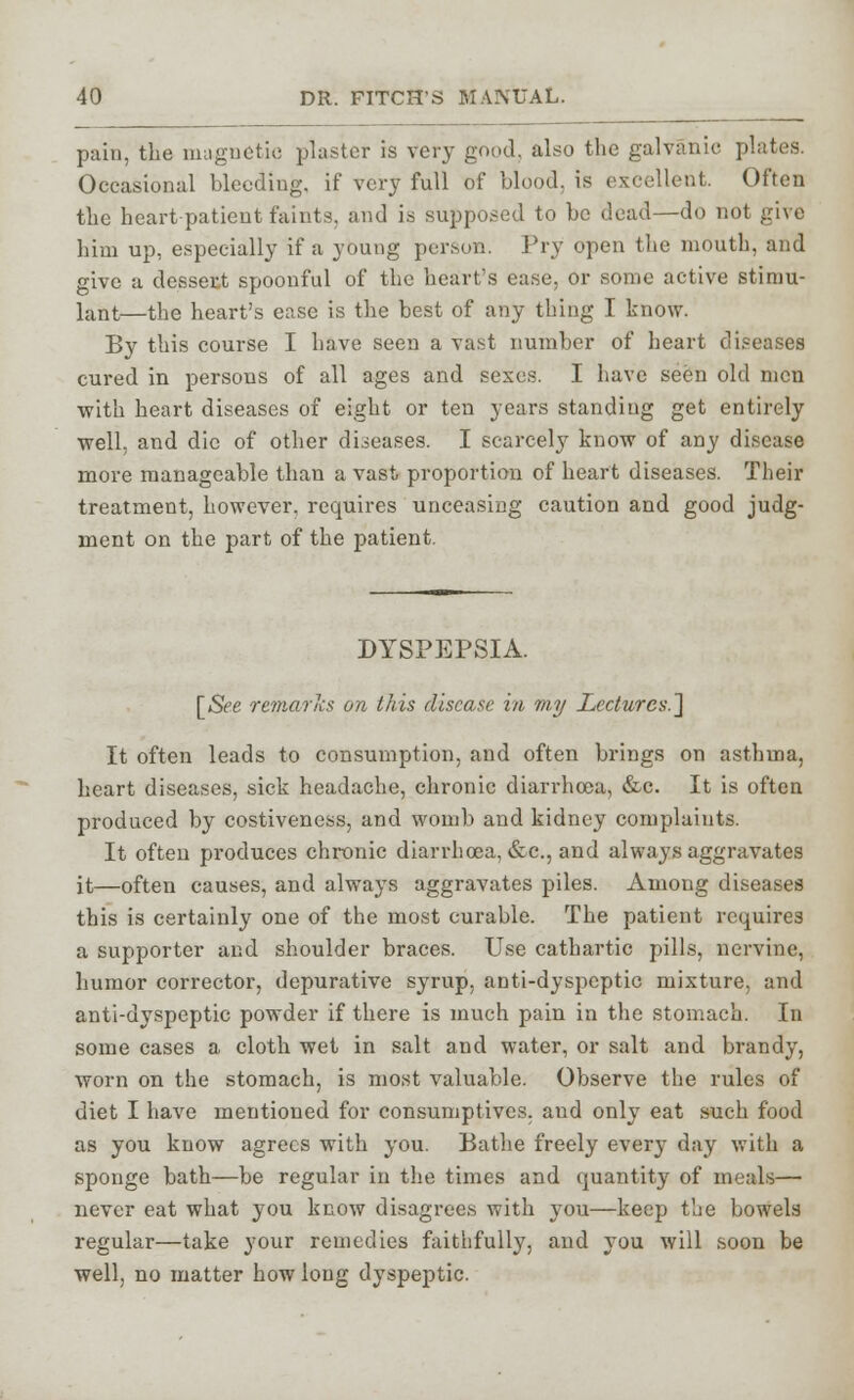 pain, the magnetic plaster is very good, also the galvanic plates. Occasional bleediug, if very full of blood, is excellent. Often the heart patient faints, and is supposed to be dead—do not give him up, especially if a young person. Pry open the mouth, and give a dessert spoonful of the heart's ease, or some active stimu- lant—the heart's ease is the best of any thing I know. By this course I have seen a vast number of heart diseases cured in persons of all ages and sexes. I have seen old men with heart diseases of eight or ten years standing get entirely well, and die of other diseases. I scarcely know of any disease more manageable than a vast proportion of heart diseases. Their treatment, however, requires unceasing caution and good judg- ment on the part of the patient. DYSPEPSIA. [/S?e remarks on this disease in my Lectures.] It often leads to consumption, and often brings on asthma, heart diseases, sick headache, chronic diarrhoea, &c. It is often produced by costiveness, and womb and kidney complaints. It often produces chronic diarrhoea, &c, and always aggravates it—often causes, and always aggravates piles. Among diseases this is certainly one of the most curable. The patient requires a supporter and shoulder braces. Use cathartic pills, nervine, humor corrector, depurative syrup, anti-dyspeptic mixture, and anti-dyspeptic powder if there is much pain in the stomach. In some cases a cloth wet in salt and water, or salt and brandy, worn on the stomach, is most valuable. Observe the rules of diet I have mentioned for consumptives, and only eat such food as you know agrees with you. Bathe freely every day with a sponge bath—be regular in the times and quantity of meals— never eat what you know disagrees with you—keep the bowels regular—take your remedies faithfully, and you will soon be well, no matter how long dyspeptic.