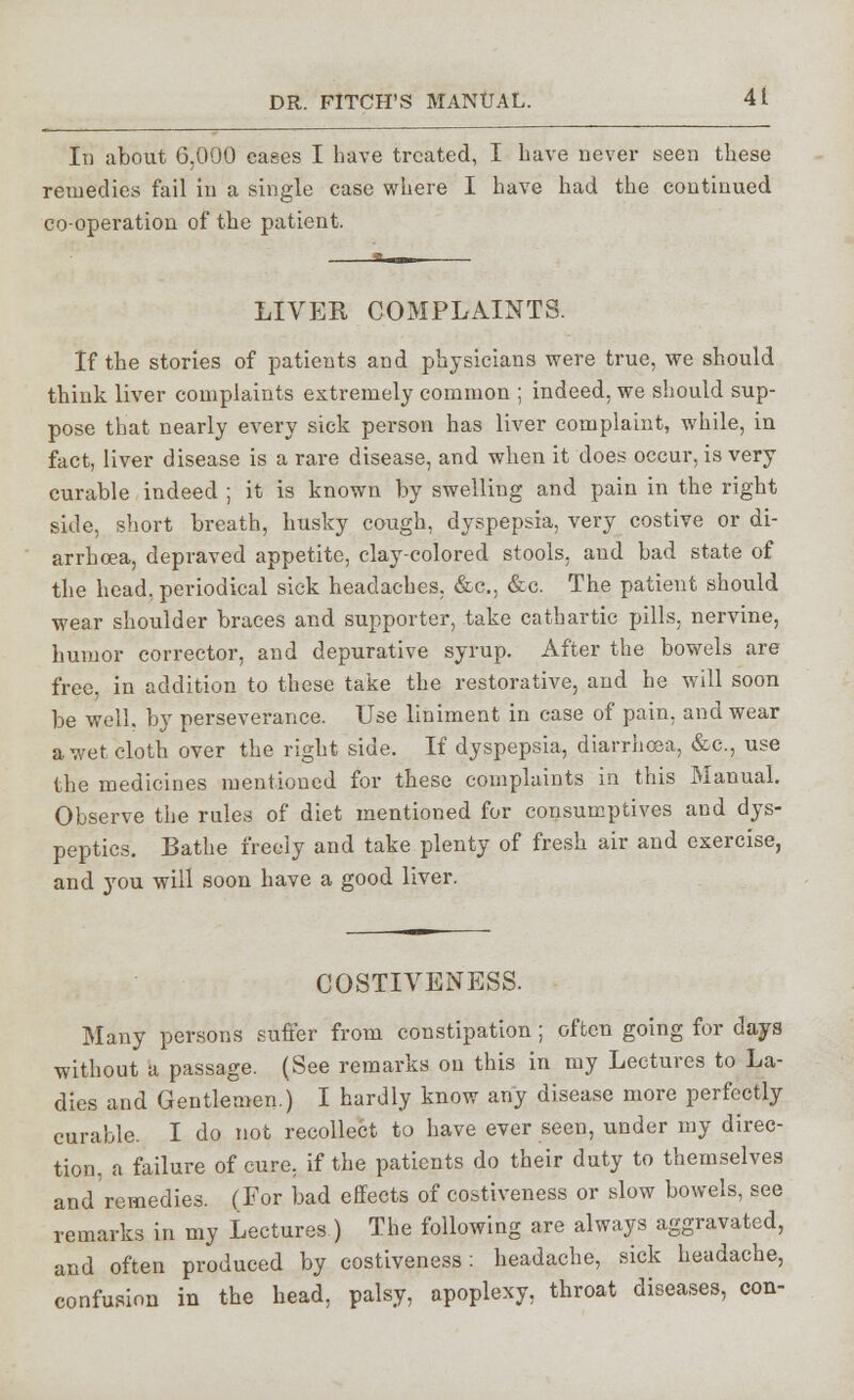 It) about 6,000 cases I have treated, I have never seen these remedies fail in a single case where I have had the continued co-operation of the patient. LIVER COMPLAINTS. If the stories of patients and physicians were true, we should think liver complaints extremely common ; indeed, we should sup- pose that nearly every sick person has liver complaint, while, in fact, liver disease is a rare disease, and when it does occur, is very curable indeed ; it is known by swelling and pain in the right side, short breath, husky cough, dyspepsia, very costive or di- arrhoea, depraved appetite, clay-colored stools, and bad state of the head, periodical sick headaches, &c, &c. The patient should wear shoulder braces and supporter, take cathartic pills, nervine, humor corrector, and depurative syrup. After the bowels are free, in addition to these take the restorative, and he will soon be well, by perseverance. Use liniment in case of pain, and wear a wet cloth over the right side. If dyspepsia, diarrhoea, &c, use the medicines mentioned for these complaints in this Manual. Observe the rules of diet mentioned for consumptives and dys- peptics. Bathe freely and take plenty of fresh air and exercise, and you will soon have a good liver. COSTIVENESS. Many persons sufi'er from constipation; often going for days without a passage. (See remarks on this in my Lectures to La- dies and Gentlemen.) I hardly know any disease more perfectly curable. I do not recollect to have ever seen, under my direc- tion, a failure of cure, if the patients do their duty to themselves and'remedies. (For bad effects of costiveness or slow bowels, see remarks in my Lectures ) The following are always aggravated, and often produced by costiveness: headache, sick headache, confusion in the head, palsy, apoplexy, throat diseases, con-