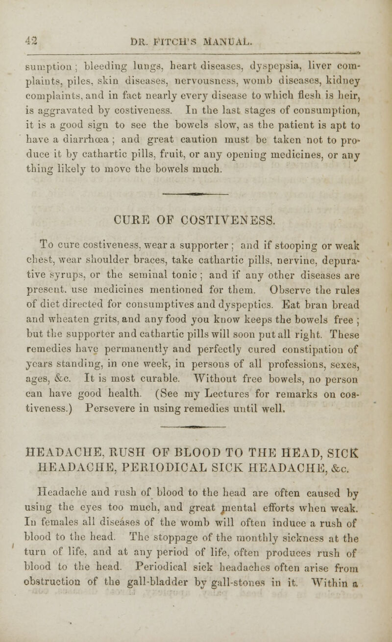 sumption ; bleeding lungs, heart diseases, dyspepsia, liver com- plaints, piles, skin diseases, nervousness, womb diseases, kidney complaints, and in fact nearly every disease to which flesh is heir, is aggravated by costiveness. In the last stages of consumption, it is a good sign to see the bowels slow, as the patient is apt to have a diarrhoea ; and great caution must be taken not to pro- duce it by cathartic pills, fruit, or any opening medicines, or any thing likely to move the bowels much. CURE OP COSTIVENESS. To cure costiveness. wear a supporter ; and if stooping or weak chest, wear shoulder braces, take cathartic pills, nervine, depura- tive syrups, or the seminal tonic ; and if any other diseases are present, use medicines mentioned for them. Observe the rules of diet directed for consumptives and dyspeptics. Eat bran bread and wheaten grits, and any food you know keeps the bowels free ; but the supporter and cathartic pills will soon put all right. These remedies have permanently and perfectly cured constipation of years standing, in one week, in persons of all professions, sexes, ages, &c. It is most curable. Without free bowels, no person can have good health. (See my Lectures for remarks on cos- tiveness.) Persevere in using remedies until well. HEADACHE, RUSH OP BLOOD TO THE HEAD, SICK HEADACHE, PERIODICAL SICK HEADACHE, &c. Headache and rush of blood to the head are often caused by using the eyes too much, and great naental efforts when weak. In females all diseases of the womb will often induce a rush of blood to the head. The stoppage of the monthly sickness at the turn of life, and at any period of life, often produces rush of blood to the head. Periodical sick headaches often arise from obstruction of the gall-bladder by gall-stones in it. Within a