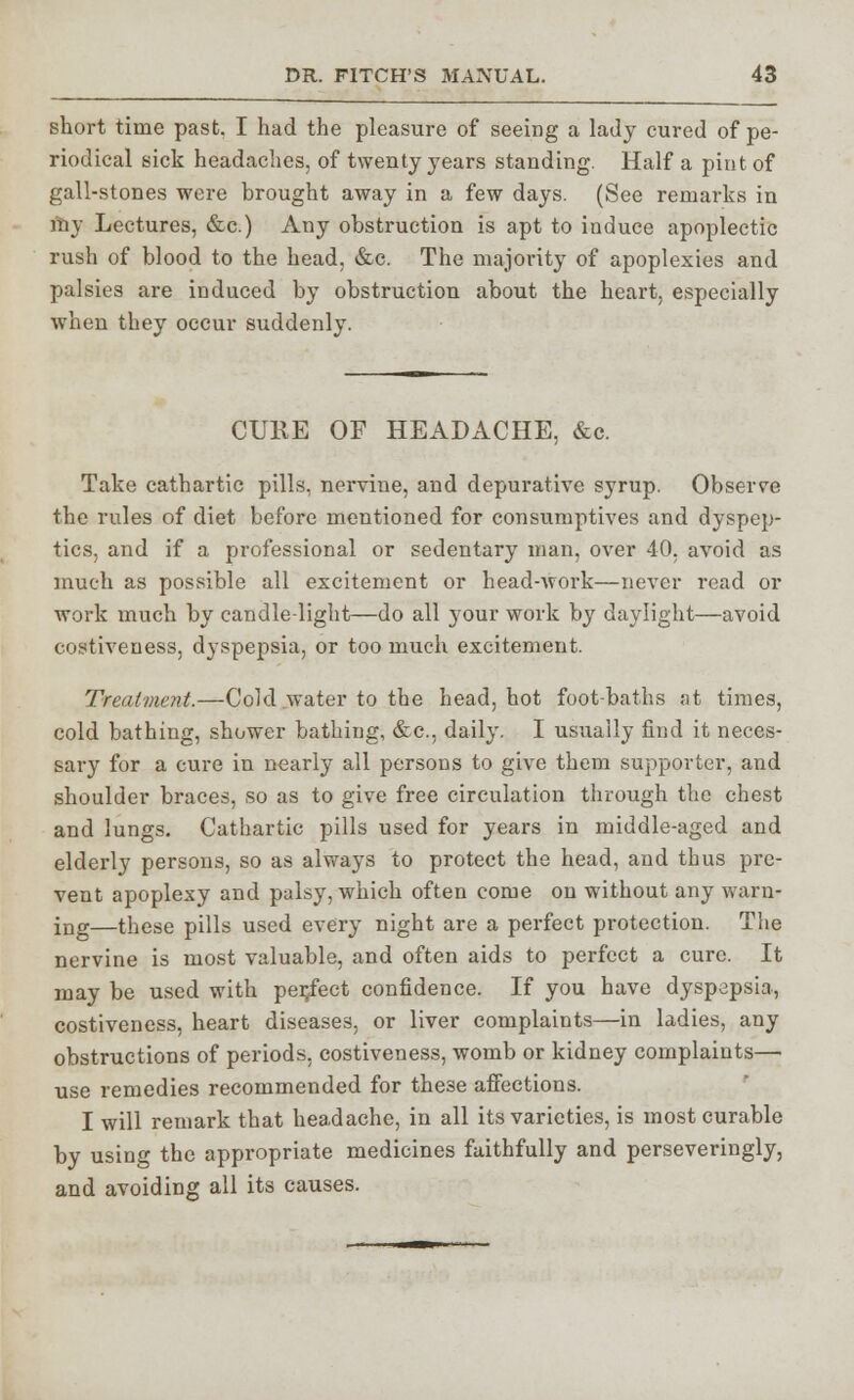 short time past, I had the pleasure of seeing a lady cured of pe- riodical sick headaches, of twenty years standing. Half a pint of gall-stones were brought away in a few days. (See remarks in my Lectures, &c.) Any obstruction is apt to induce apoplectic rush of blood to the head, &c. The majority of apoplexies and palsies are induced by obstruction about the heart, especially when they occur suddenly. CURE OF HEADACHE, &c. Take cathartic pills, nervine, and depurative syrup. Observe the rules of diet before mentioned for consumptives and dyspep- tics, and if a professional or sedentary man, over 40, avoid as much as possible all excitement or head-work—never read or work much by candle-light—do all your work by daylight—avoid costiveuess, dyspepsia, or too much excitement. Treatment.—Cold water to the head, hot foot-baths at times, cold bathing, shower bathing, &c, daily. I usually find it neces- sary for a cure in nearly all persons to give them supporter, and shoulder braces, so as to give free circulation through the chest and lungs. Cathartic pills used for years in middle-aged and elderly persons, so as always to protect the head, and thus pre- vent apoplexy and palsy, which often come on without any warn* ing—these pills used every night are a perfect protection. The nervine is most valuable, and often aids to perfect a cure. It may be used with per/ect confidence. If you have dyspepsia, costiveness, heart diseases, or liver complaints—in ladies, any obstructions of periods, costiveness, womb or kidney complaints— use remedies recommended for these affections. I will remark that headache, in all its varieties, is most curable by using the appropriate medicines faithfully and perseveringly, and avoiding all its causes.
