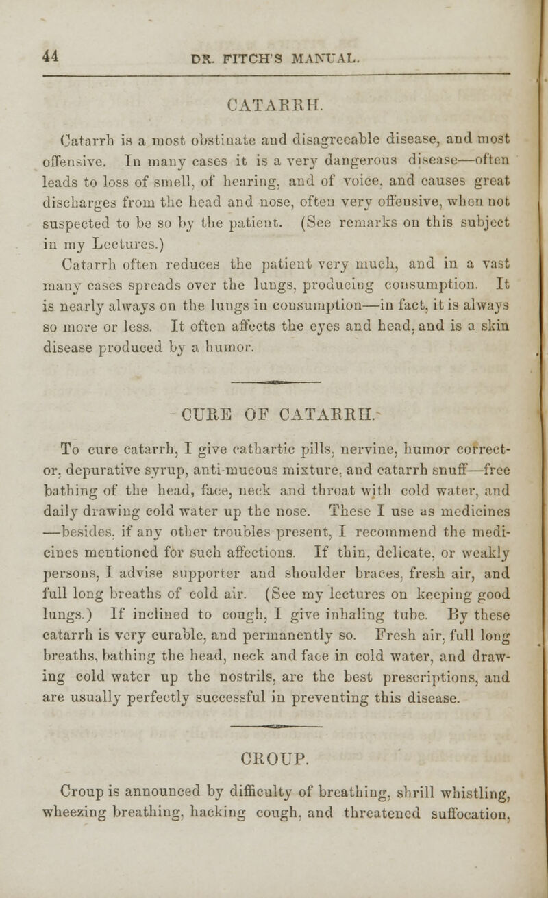 CATARRH. Catarrh is a most obstinate and disagreeable disease, and most offensive. In many cases it is a very dangerous disease—often leads to loss of smell, of hearing, and of voice, and causes great discharges from the head and nose, often very offensive, when not suspected to be so by the patient. (See remarks on this subject in my Lectures.) Catarrh often reduces the patient very much, and in a vast many cases spreads over the lungs, producing consumption. It is nearly always on the lungs in consumption—in fact, it is always so more or less. It often affects the eyes and head, and is a skin disease produced by a humor. CURE OF CATARRH.^ To cure catarrh, I give cathartic pills, nervine, humor correct- or, depurative syrup, anti mucous mixture, and catarrh snuff—free bathing of the head, face, neck and throat with cold water, and daily drawing cold water up the nose. These I use as medicines —besides, if any other troubles present, I recommend the medi- cines mentioned for such affections. If thin, delicate, or weakly persons, I advise supporter and shoulder braces, fresh air, and full long breaths of cold air. (See my lectures on keeping good lungs.) If inclined to cough, I give inhaling tube. By these catarrh is very curable, and permanently so. Fresh air. full long breaths, bathing the head, neck and face in cold water, and draw- ing cold water up the nostrils, are the best prescriptions, and are usually perfectly successful in preventing this disease. CROUP. Croup is announced by difficulty of breathing, shrill whistling, wheezing breathing, hacking cough, and threatened suffocation.