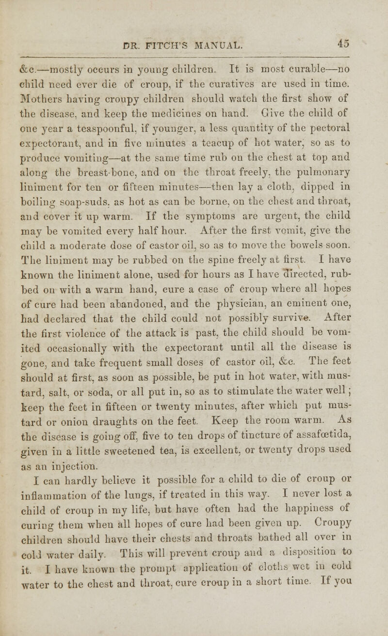 &c.—mostly occurs in young children. It is most curable—no child need ever die of croup, if the curatives are used in time. Mothers having croupy children should watch the first show of the disease, and keep the medicines on hand. Give the child of one year a teaspoonful, if younger, a less quantity of the pectoral expectorant, and in five minutes a teacup of hot water, so as to produce vomiting—at the same time rub on the chest at top and along the breast-bone, and on the throat freely, the pulmonary liniment for ten or fifteen minutes—then lay a cloth, dipped in boiling soap-suds, as hot as can be borne, on the chest and throat, and cover it up warm. If the symptoms are urgent, the child may be vomited every half hour. After the first vomit, give the child a moderate dose of castor oil, so as to move the bowels soon. The liniment may be rubbed on the spine freely at first. I have known the liniment alone, used for hours as I have directed, rub- bed ou with a warm hand, cure a case of croup where all hopes of cure had been abandoned, and the physician, an eminent one, had declared that the child could not possibly survive. After the first violence of the attack is past, the child should be vom- ited occasionally with the expectorant until all the disease is gone, and take frequent small doses of castor oil, &c. The feet should at first, as soon as possible, be put in hot water, with mus- tard, salt, or soda, or all put in, so as to stimulate the water well; keep the feet in fifteen or twenty minutes, after which put mus- tard or onion draughts on the feet. Keep the room warm. As the disease is going off. five to ten drops of tincture of assafoetida, given in a little sweetened tea, is excellent, or twenty drops used as an injection. I can hardly believe it possible for a child to die of croup or inflammation of the lungs, if treated in this way. I never lost a child of croup in my life, but have often had the happiness of curing them when all hopes of cure had been given up. Croupy children should have their chests and throats bathed all over in cold water daily. This will prevent croup and a disposition to it. I have known the prompt application of cloths wet in cold water to the chest and throat, cure croup in a short time. If you