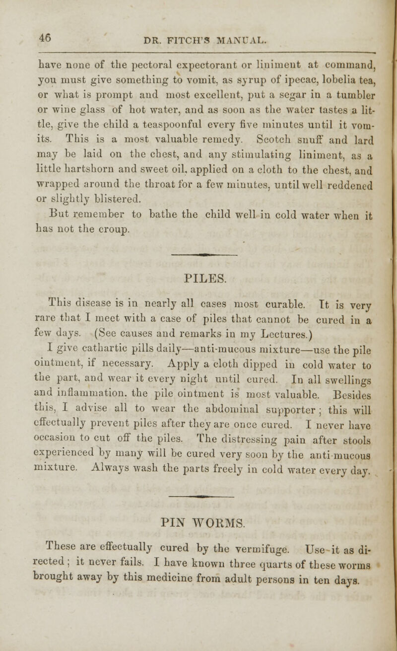 have none of the pectoral expectorant or liniment at command, you must give something to vomit, as syrup of ipecac, lobelia tea, or what is prompt and most excellent, put a segar in a tumbler or wine glass of hot water, and as soon as the water tastes a lit- tle, give the child a teaspoonful every five minutes until it vom- its. This is a most valuable remedy. Scotch suufi' and lard may be laid on the chest, and any stimulating liniment, as a little hartshorn and sweet oil, applied on a cloth to the chest, and wrapped around the throat for a few minutes, until well reddened or slightly blistered. But remember to bathe the child well in cold water when it has not the croup. PILES. This disease is in nearly all cases most curable. Tt is very rare that I meet with a case of piles that cannot be cured in a few days. (See causes and remarks in my Lectures.) I give cathartic pills daily—anti-mucous mixture—use the pile ointment, if necessary. Apply a cloth dipped in cold water to the part, and wear it every night until cured. In all swellings and inflammation, the pile ointment is most valuable. Besides this, I advise all to wear the abdominal supporter ; this will effectually prevent piles after they are once cured. I never have occasion to cut off the piles. The distressing pain after stools experienced by many will be cured very soon by the anti mucous mixture. Always wash the parts freely in cold water every day. PIN WORMS. These are effectually cured by the vermifuge. Use it as di- rected ; it never fails. I have known three quarts of these worms brought away by this medicine from adult persons in ten days.