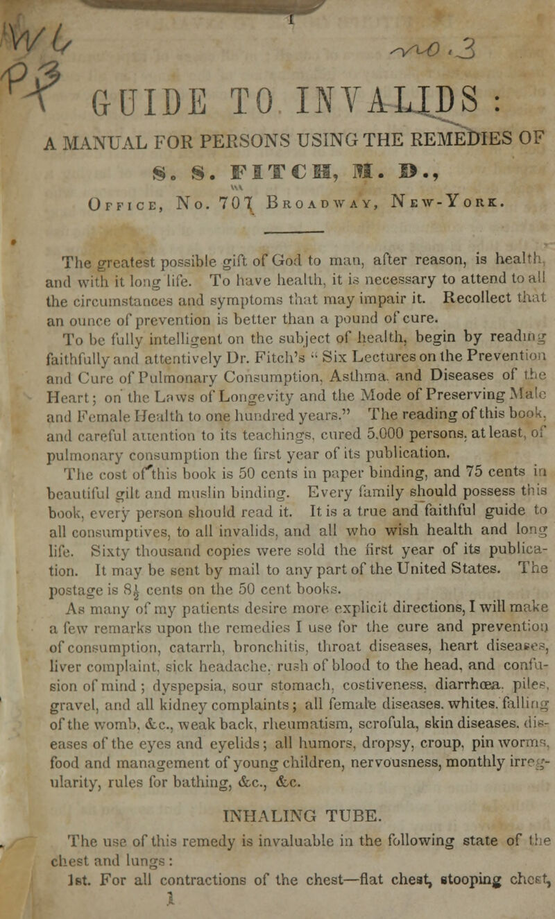 svu) >3 GUIDE TO INVALIDS : A MANUAL FOR PERSONS USING THE REMEDIES OF 8. S. FITCH, It. !>., Office, No. 701 Broadway, New-York. The greatest possible, gift of Godto man, after reason, is heal'! and with it long life. To have health, it is necessary to attend to all the circumstances and symptoms that may impair it. Recollect that an ounce of prevention is better than a pound of cure. To be fully intelligent on the subject of health, begin by reading faithfully and attentively Dr. Fitch's  Six Lectures on the Prevention and Cure of Pulmonary Consumption, Asthma, and Diseases of the Heart; on the Laws of Longevity and the Mode of Preserving Male and Female Health to one hundred years. The reading of this book, and careful attention to its teachings, cured 5.000 persons, at least, of pulmonary consumption the first year of its publication. The cost ofthis book is 50 cents in paper binding, and 75 cents in beautiful gilt and muslin binding. Every family should possess this book, every person should read it. It is a true and faithful guide to all consumptives, to all invalids, and all who wish health and long life. Sixty thousand copies were sold the first year of its publica- tion. It may be sent by mail to any part of the United States. The postage is 8£ cents on the 50 cent books. Aw many of my patients desire more explicit directions, I will make a few remarks upon the remedies I use for the cure and prevention of consumption, catarrh, bronchitis, throat diseases, heart diseases, liver complaint, sick headache, rush of blood to the head, and confu- sion of mind ; dyspepsia, sour stomach, costiveness. diarrhoea, piles, gravel, and all kidney complaints; all female diseases, whites, falling of the womb, &c, weak back, rheumatism, scrofula, skin diseases, dis- eases of the eyes and eyelids; all humors, dropsy, croup, pin worms, food and management of young children, nervousness, monthly irreg- ularity, rules for bathing, &c, ccc. INHALING TUBE. The use ofthis remedy is invaluable in the following state of the chest and lungs: Ifit. For all contractions of the chest—flat chest, stooping chest,