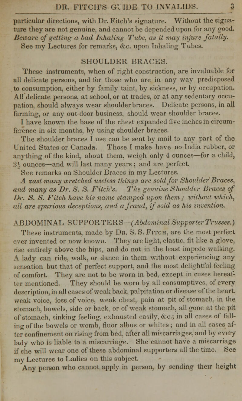 particular directions, with Dr. Fitch's signature. Without the signa- ture they are not genuine, and cannot be depended upon for any good. Beware of getting a bad Inhaling Tube, as it may injure fatally. See my Lectures for remarks, &c. upon Inhaling Tubes. SHOULDER BRACES. These instruments, when of right construction, are invaluable for all delicate persons, and for those who are in any way predisposed to consumption, either by family taint, by sickness, or by occupation. All delicate persons, at school, or at trades, or at any sedentary occu- pation, should always wear shoulder braces. Delicate persons, in all farming, or any out-door business, should wear shoulder braces. I have known the base of the chest expanded five inches in circum- ference in six months, by using shoulder braces. The shoulder braces I use can be sent by mail to any part of the United States or Canada. Those I make have no India rubber, or anything of the kind, about them, weigh only 4 ounces—for a child, 21 ounces—-and will last many years; and are perfect. See remarks on Shoulder Braces in my Lectures. A vast many wretched useless tilings are sold for Shoidder Braces, and many as Dr. S. S. Fitch's. The genuine Shoulder Braces of Dr. S. S. Filch hare his name stamped upon them ; Vjithout which, all are spurious deceptions, and a fraud, if sold as his invention. ABDOMINAL SUPPORTERS—(Abdominal SupporterTrusses.) These instruments, made by Dr. S. S. Fitch, are the most perfect ever invented or now known. They are light, elastic, fit like a glove, rise entirely above the hips, and do not in the least impede walking. A lady can ride, walk, or dance in them without experiencing any sensation but that of perfect support, and the most delightful feeling of comfort. They are not to be worn in bed, except in cases hereaf- ter mentioned. They should be worn by all consumptives, of every description, in all cases of weak back, palpitation or disease of the heart, weak voice, loss of voice, weak chest, pain at pit of stomach, in the stomach, bowels, side or back, or of weak stomach, all gone at the pit of stomach, sinking feeling, exhausted easily. &c; in all cases of fall- ing of the bowels or womb, fluor albus or whites; and in all cases af- ter confinement on rising from bed, after all miscarriages, and by every lady who is liable to a miscarriage. She cannot have a miscarriage if she will wear one of these abdominal supporters all the time. See my Lectures to Ladies on this subject. Any person who cannot apply in person, by sending their height