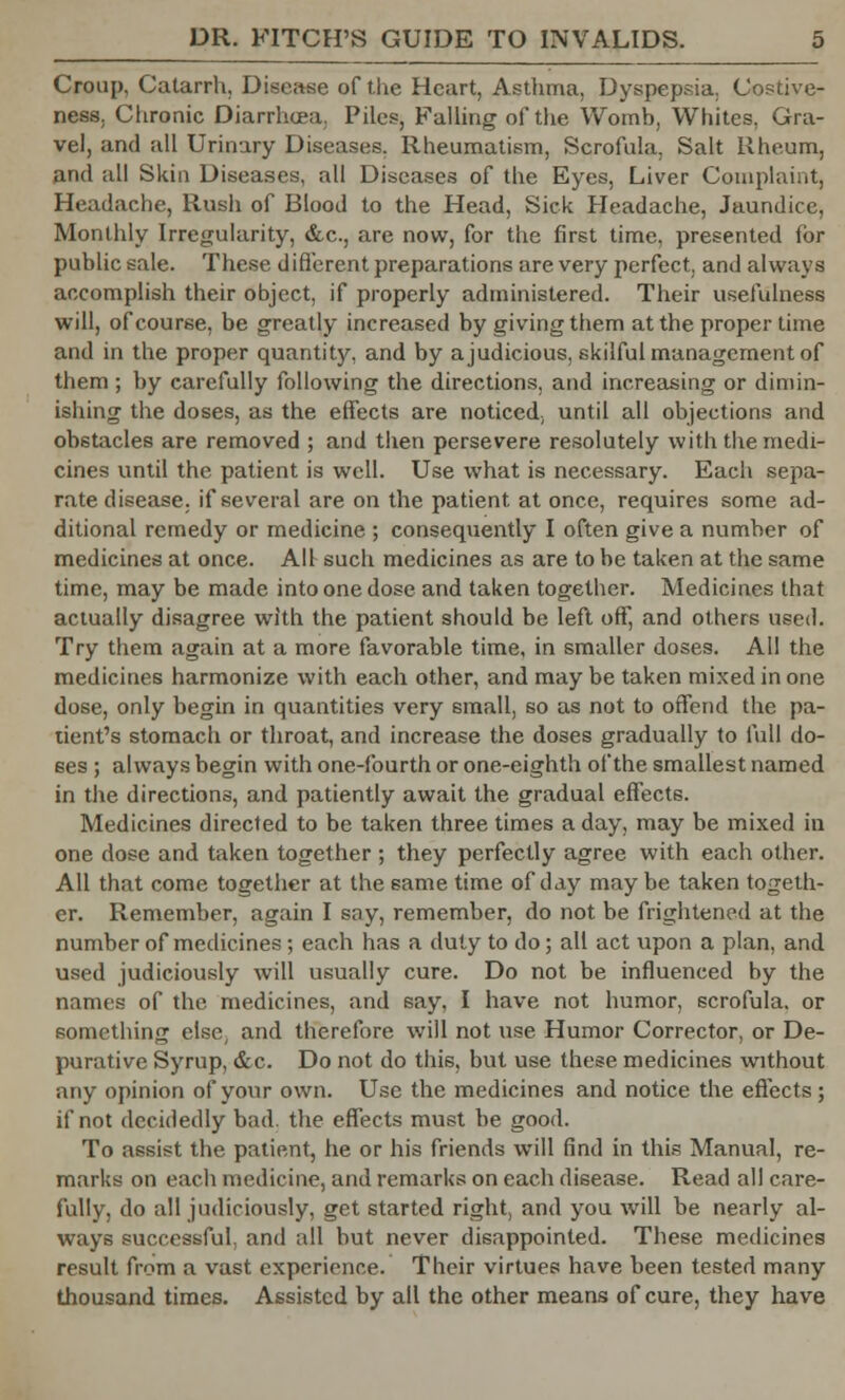 Croup, Catarrh, Disease of the Heart, Asthma, Dyspepsia, Costive- ness. Chronic Diarrhoea, Piles, Falling of the Womb, Whites, Gra- vel, and all Urinary Diseases. Rheumatism, Scrofula, Salt Rheum, and all Skin Diseases, all Diseases of the Eyes, Liver Complaint, Headache, Rush of Blood to the Head, Sick Headache, Jaundice, Monthly Irregularity, &c, are now, for the first time, presented lor public sale. These different preparations are very perfect, and always accomplish their object, if properly administered. Their usefulness will, of course, be greatly increased by giving them at the proper time and in the proper quantity, and by a judicious, skilful management of them ; by carefully following the directions, and increasing or dimin- ishing the doses, as the effects are noticed; until all objections and obstacles are removed ; and then persevere resolutely with the medi- cines until the patient is well. Use what is necessary. Each sepa- rate disease, if several are on the patient at once, requires some ad- ditional remedy or medicine ; consequently I often give a number of medicines at once. All such medicines as are to be taken at the same time, may be made into one dose and taken together. Medicines that actually disagree with the patient should be left off, and others used. Try them again at a more favorable time, in smaller doses. All the medicines harmonize with each other, and may be taken mixed in one dose, only begin in quantities very small, so as not to offend the pa- tient's stomach or throat, and increase the doses gradually to full do- ses ; always begin with one-fourth or one-eighth of the smallest named in the directions, and patiently await the gradual effects. Medicines directed to be taken three times a day, may be mixed in one dose and taken together ; they perfectly agree with each other. All that come together at the same time of day maybe taken togeth- er. Remember, again I say, remember, do not be frightened at the number of medicines ; each has a duty to do; all act upon a plan, and used judiciously will usually cure. Do not be influenced by the names of the medicines, and say. I have not humor, scrofula, or something else, and therefore will not use Humor Corrector, or De- purative Syrup, &c. Do not do this, but use these medicines without any opinion of your own. Use the medicines and notice the effects; if not decidedly bad. the effects must be good. To assist the patient, he or his friends will find in this Manual, re- marks on each medicine, and remarks on each disease. Read all care- fully, do all judiciously, get started right, and you will be nearly al- ways successful and all but never disappointed. These medicines result from a vast experience. Their virtues have been tested many thousand times. Assisted by all the other means of cure, they have