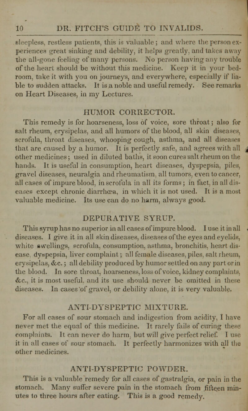 sleepless, restless patients, this is valuable; and where the person ex- periences great sinking and debility, it helps greatly, and takes away the all-gone feeling of many persons. No person having any trouble of the heart should be without this medicine. Keep it in your bed- room, take it with you on journeys, and everywhere, especially if lia- ble to sudden attacks. It is a noble and useful remedy. See remarks on Heart Diseases, in my Lectures. HUMOR CORRECTOR. This remedy is for hoarseness, loss of voice, sore throat; also for salt rheum, erysipelas, and all humors of the blood, all skin disi scrofula, throat diseases, whooping cough, asthma, and all dis that are caused by a humor. It is perfectly safe, and agrees with all other medicines; used in diluted baths, it soon cures salt rheum on the hands. It is useful in consumption, heart diseases, dyspepsia, piles, gravel diseases, neuralgia and rheumatism, all tumors, even to cancer. all cases of impure blood, in scrofula in all its forms; in fact, in all dis- eases except chronic diarrhoea, in which it is not used. It is a most valuable medicine. Its use can do no harm, always good. DEPURATIVE SYRUP. This syrup has no superior in all cases of impure blood. I use it in all diseases. I give it in all skin diseases, diseases of the eyes and eyelids, white swellings, scrofula, consumption, asthma, bronchitis, heart dis- ease, dyspepsia, liver complaint; all female diseases, piles, salt rheum, erysipelas, &c.; all debility produced by humor settled on any part or in the blood. In sore throat, hoarseness, loss of voice, kidney complaints, &c, it is most useful, and its use should never be omitted in these diseases. In cases'of gravel, or debility alone, it is very valuable. ANTI-DYSPEPTIC MIXTURE. For all cases of sour stomach and indigestion from acidity, I have never met the equal of this medicine. It rarely fails of curing these complaints. It can never do harm, but will give perfect relief. I use it in all cases of sour stomach. It perfectly harmonizes with all the other medicines. ANTI-DYSPEPTIC POWDER. This is a valuable remedy for all cases of gastralgia, or pain in the stomach. Many suffer severe pain in the stomach from .fifteen min- utes to three hours after eating. This is a good remedy.