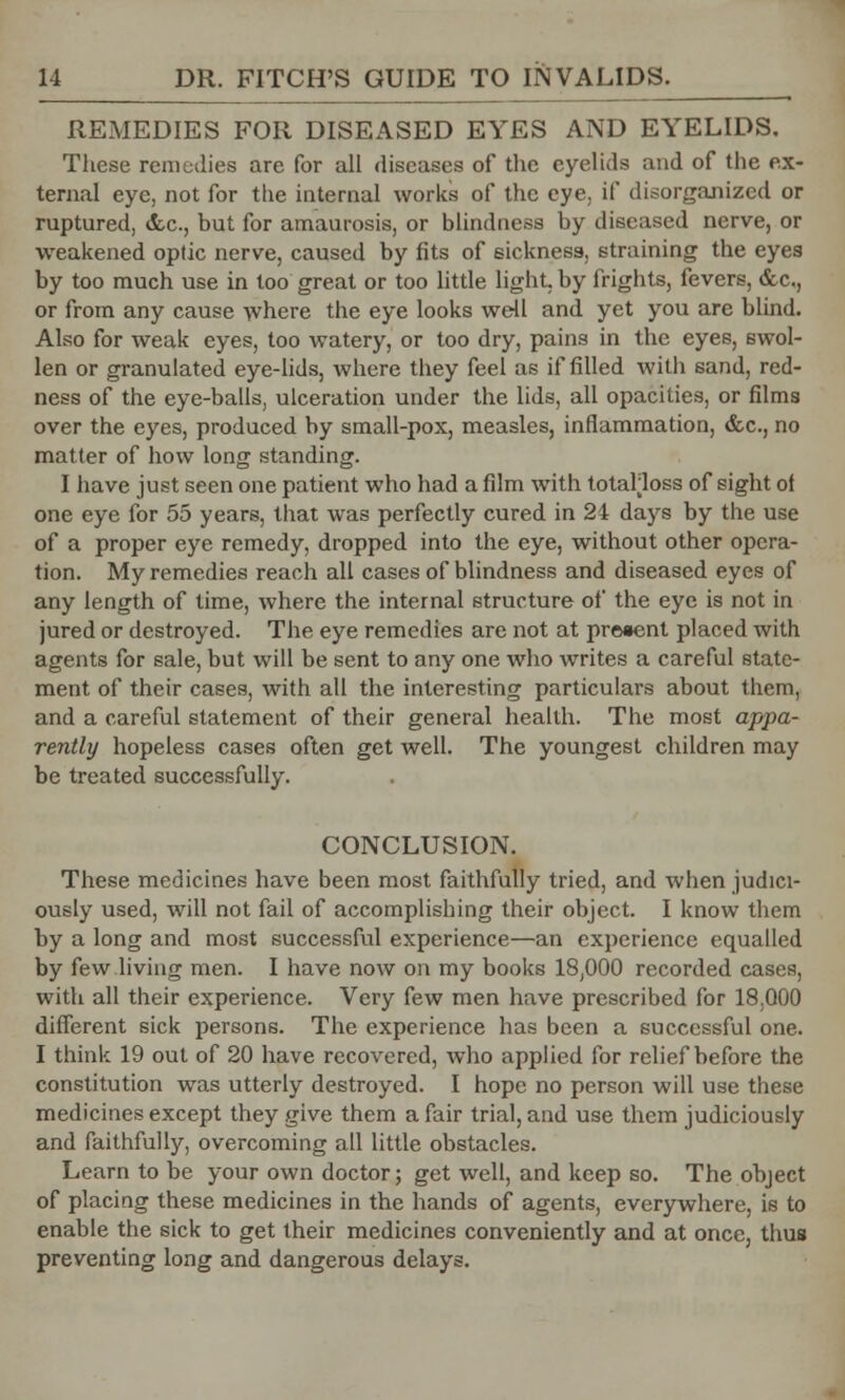REMEDIES FOR DISEASED EYES AND EYELIDS. These remedies are for all diseases of the eyelids and of the ex- ternal eye, not for the internal works of the eye, if disorganized or ruptured, &c, but for amaurosis, or blindness by diseased nerve, or weakened optic nerve, caused by fits of sickness, straining the eyes by too much use in too great or too little light, by frights, fevers, &c,, or from any cause where the eye looks well and yet you are blind. Also for weak eyes, too watery, or too dry, pains in the eyes, swol- len or granulated eye-lids, where they feel as if filled with sand, red- ness of the eye-balls, ulceration under the lids, all opacities, or films over the eyes, produced by small-pox, measles, inflammation, &c, no matter of how long standing. I have just seen one patient who had a film with totalloss of sight of one eye for 55 years, that was perfectly cured in 24 days by the use of a proper eye remedy, dropped into the eye, without other opera- tion. My remedies reach all cases of blindness and diseased eyes of any length of time, where the internal structure of the eye is not in jured or destroyed. The eye remedies are not at preaent placed with agents for sale, but will be sent to any one who writes a careful state- ment of their cases, with all the interesting particulars about them, and a careful statement of their general health. The most appa- rently hopeless cases often get well. The youngest children may be treated successfully. CONCLUSION. These medicines have been most faithfully tried, and when judici- ously used, will not fail of accomplishing their object. I know them by a long and most successful experience—an experience equalled by few living men. I have now on my books 18,000 recorded cases, with all their experience. Very few men have prescribed for 18.000 different sick persons. The experience has been a successful one. I think 19 out of 20 have recovered, who applied for relief before the constitution was utterly destroyed. I hope no person will use these medicines except they give them a fair trial, and use them judiciously and faithfully, overcoming all little obstacles. Learn to be your own doctor; get well, and keep so. The object of placing these medicines in the hands of agents, everywhere, is to enable the sick to get their medicines conveniently and at once, thus preventing long and dangerous delays.