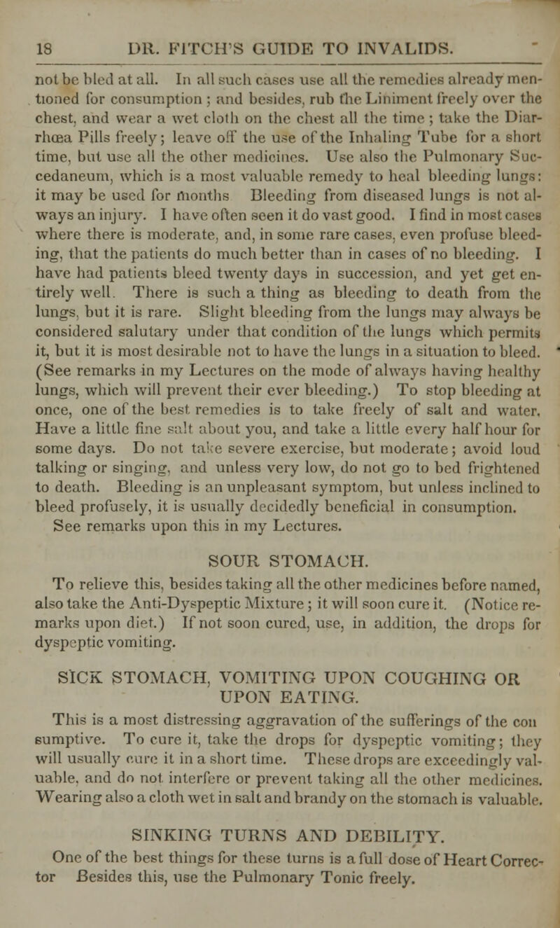 not be bled at all. In all sucb cases use all the remedies already men- tioned for consumption ; and besides, rub the Liniment freely over the chest, and wear a wet cloth on the chest all the time ; take the Diar- rhoea Pills freely; leave off the use of the Inhaling Tube for a short. time, but use all the other medicines. Use also the Pulmonary Suc- cedaneum, which is a most valuable remedy to heal bleeding lungs: it may be used for months Bleeding from diseased lungs is not al- ways an injury. I have often seen it do vast good. I find in most cases where there is moderate, and, in some rare cases, even profuse bleed- ing, that the patients do much better than in cases of no bleeding. I have had patients bleed twenty days in succession, and yet get en- tirely well. There is such a thing as bleeding to death from the lungs, but it is rare. Slight bleeding from the lungs may always be considered salutary under that condition of the lungs which permits it, but it is most desirable not to have the lungs in a situation to bleed. (See remarks in my Lectures on the mode of always having healthy lungs, which will prevent their ever bleeding.) To stop bleeding at once, one of the best, remedies is to take freely of salt and water. Have a little fine salt about you, and take a little every half hour for some days. Do not take severe exercise, but moderate; avoid loud talking or singing, and unless very low, do not go to bed frightened to death. Bleeding is an unpleasant symptom, but unless inclined to bleed profusely, it is usually decidedly beneficial in consumption. See remarks upon this in my Lectures. SOUR STOMACH. To relieve this, besides taking all the other medicines before named, also take the Anti-Dyspeptic Mixture; it will soon cure it. (Notice re- marks upon diet.) If not soon cured, use, in addition, the drops for dyspeptic vomiting. SICK STOMACH, VOMITING UPON COUGHING OR UPON EATING. This is a most distressing aggravation of the sufferings of the con sumptive. To cure it, take the drops for dyspeptic vomiting; they will usually cure it in a short time. These drops are exceedingly val- uable, and do not interfere or prevent taking all the other medicines. Wearing also a cloth wet in salt and brandy on the stomach is valuable. SINKING TURNS AND DEBILITY. One of the best things for these turns is a full dose of Heart Correc- tor Besides this, use the Pulmonary Tonic freely.