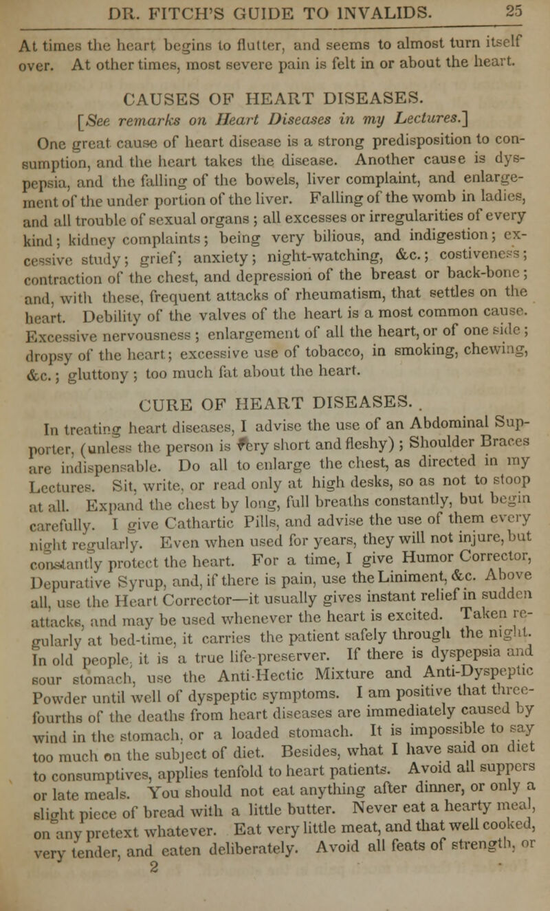 At times the heart begins to flutter, and seems to almost turn itself over. At other times, most severe pain is felt in or about the heart. CAUSES OF HEART DISEASES. [See remarks on Heart Diseases in my Lectures.'] One great cause of heart disease is a strong predisposition to con- sumption, and the heart takes the disease. Another cause is dys- pepsia, and the falling of the bowels, liver complaint, and enlarge- ment of the under portion of the liver. Falling of the womb in ladies, and all trouble of sexual organs ; all excesses or irregularities of every kind; kidney complaints; being very bilious, and indigestion; ex- cessive study; grief; anxiety; night-watching, &c; costiveness; contraction of the chest, and depression of the breast or back-bonc ; and, with these, frequent attacks of rheumatism, that settles on the heart. Debility of the valves of the heart is a most common cause. Excessive nervousness ; enlargement of all the heart, or of one side ; dropsy of the heart; excessive use of tobacco, in smoking, chewing, &c.; gluttony ; too much fat about the heart. CURE OF HEART DISEASES. . In treating heart diseases, I advise the use of an Abdominal Sup- porter, (unless the person is fljry short and fleshy) ; Shoulder Braces are indispensable. Do all to enlarge the chest, as directed in my Lectures. Sit, write, or read only at high desks, so as not to stoop at. all. Expand the chest by long, full breaths constantly, but begin carefully. I dve Cathartic Pills, and advise the use of them every night regularly. Even when used for years, they will not injure, but constantly protect the heart. For a time, I give Humor Corrector, Depurative Syrup, and, if there is pain, use the Liniment, &c. Ahove all, use the Heart Corrector—it usually gives instant relief in sudden attacks, and may be used whenever the heart is excited. Taken re- gularly at bed-time, it carries the patient safely through the night. In old people, it is a true life-preserver. If there is dyspepsia and sour stomach, use the Anti-Hectic Mixture and Anti-Dyspeptic Powder until well of dyspeptic symptoms. I am positive that three- fourths of the deaths from heart diseases are immediately caused by wind in the stomach, or a loaded stomach. It is impossible to say too much on the subject of diet. Besides, what I have said on diet to consumptives, applies tenfold to heart patients. Avoid ad suppers or late meals. You should not eat anything after dinner, or only a Blight piece of bread with a little butter. Never eat a hearty meal, onany pretext whatever. Eat very little meat, and that well cooked, very tender, and eaten deliberately. Avoid all feats of strength, or 2