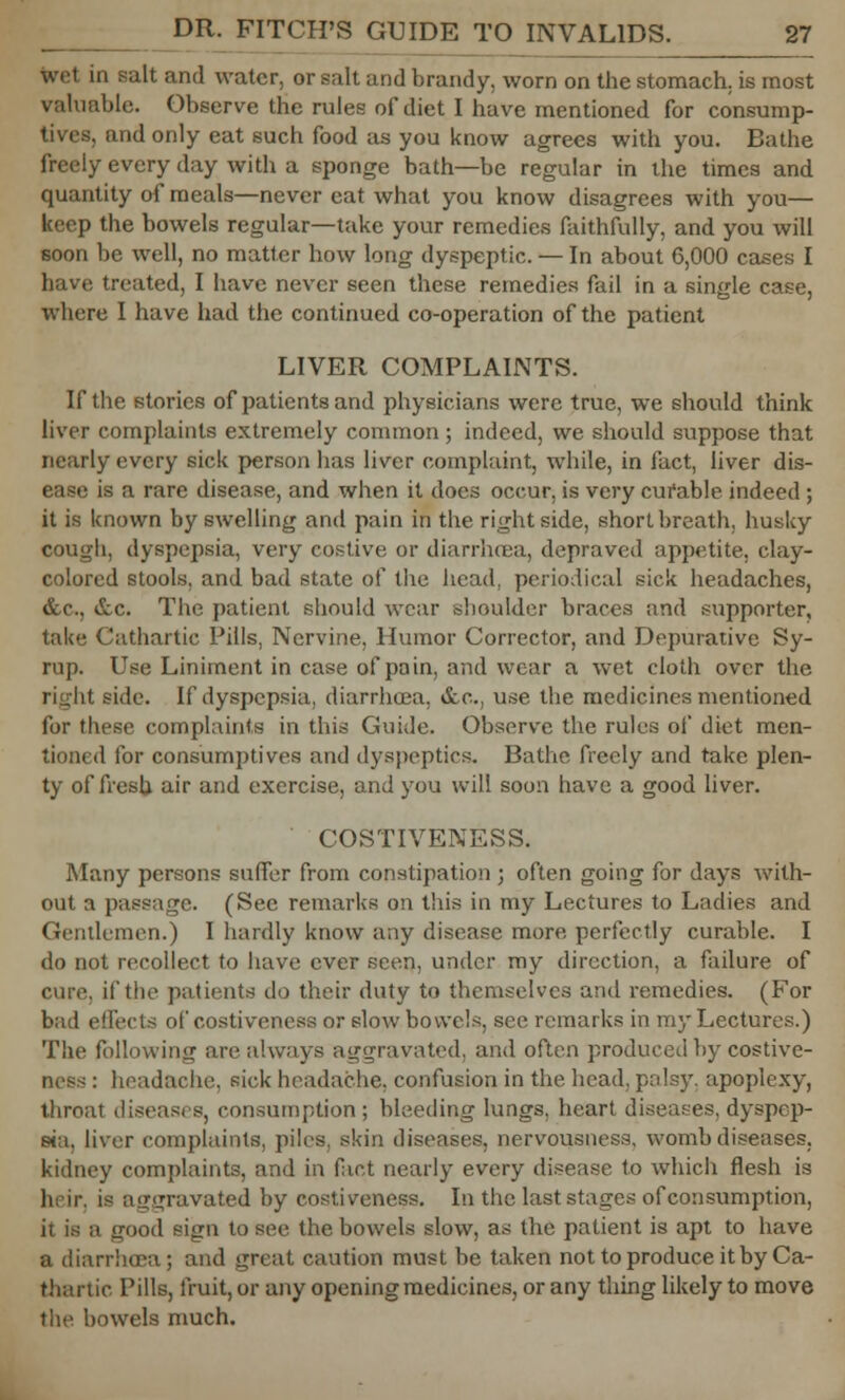 wet in salt and water, or salt and brandy, worn on the stomach, is most valuable. Observe the rules of diet I have mentioned for consump- tives, and only eat such food as you know agrees with you. Bathe freely every day with a sponge bath—be regular in the times and quantity of meals—never eat what you know disagrees with you— keep the bowels regular—take your remedies faithfully, and you will soon be well, no matter how long dyspeptic. — In about 6,000 cases I have treated, I have never seen these remedies fail in a single case, where I have had the continued co-operation of the patient LIVER COMPLAINTS. If the stories of patients and physicians were true, we should think liver complaints extremely common ; indeed, we should suppose that nearly every sick person has liver complaint, while, in fact, liver dis- ; a rare disease, and when it does occur, is very curable indeed ; it is known by swelling and pain in the right side, short breath, husky cough, dyspepsia, very costive or diarrhoea, depraved appetite, clay- colored stools, and bad state of the head, periodical sick headaches, &c, &c. The patient should wear shoulder braces and supporter, take Cathartic Pills, Nervine, Humor Corrector, and Depurative Sy- rup. Use Liniment in case of pain, and wear a wet cloth over the right side. If dyspepsia, diarrhoea, &c, use the medicines mentioned for these complaints in this Guide. Observe the rules of diet men- tioned for consumptives and dyspeptics. Bathe freely and take plen- ty of fresh air and exercise, and you will soon have a good liver. COSTIVENESS. Many persons suffer from constipation ; often going for days with- out a passage. (See remarks on this in my Lectures to Ladies and Gentlemen.) I hardly know any disease more perfectly curable. I do not recollect to have ever seen, under my direction, a failure of cure, if the patients do their duty to themselves and remedies. (For bad effects of costiveness or slow bowels, see remarks in my Lectures.) The following are always aggravated) and often produced by costive- ness : headache, sick headache, confusion in the head, palsy, apoplexy, throat diseases, consumption; bleeding lungs, heart diseases,dyspep- sia, liver complaints, piles, skin diseases, nervousness, womb diseases, kidney complaints, and in fact nearly every disease to which flesh is heir, is aggravated by costiveness. In the last stages of consumption, i good sign to see the bowels slow, as the patient is apt to have a diarrhoea; and great caution must be taken not to produce it by Ca- thartic Pills, fruit, or any opening medicines, or any thing likely to move the bowels much.