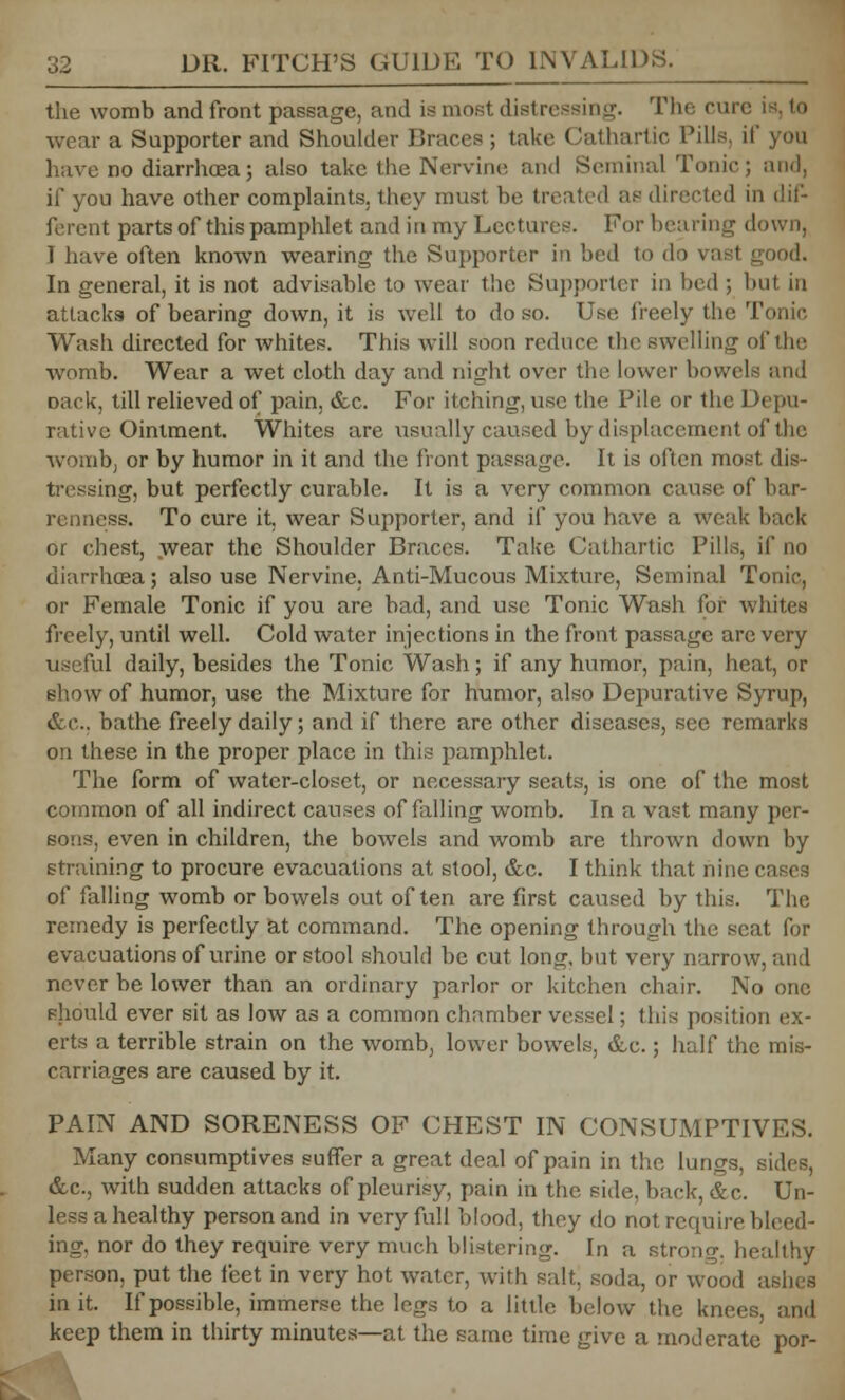 the womb and front passage, ami is most distressing. The run wear a Supporter and Shoulder Braces ; take Cathartic Pills, if you have no diarrhoea 3 also take the Nervine and Seminal Tonic; and, if you have other complaints, they must be treated as directed in dif- ferent parts of this pamphlet and in my Lectures. For hearing down, T have often known wearing the Supporter in bed to do In general, it is not advisable to wear the Supporter in bed ; but in attacks of bearing down, it is well to do so. Use freely the Tonic Wash directed for whites. This will soon reduce the swelling of the womb. Wear a wet cloth day and night over the lower bowels and Dack, till relieved of pain, &c. For itching, use the Pile or the Depu- rativc Ointment. Whites are usually caused by displacement of the womb, or by humor in it and the front passage. It is often most dis- tressing, but perfectly curable. It is a very common cause of bar- renness. To cure it, wear Supporter, and if you have a weak hack or chest, wear the Shoulder Braces. Take Cathartic Pills, if no diarrhoea; also use Nervine, Anti-Mucous Mixture, Seminal Tonic, or Female Tonic if you are bad, and use Tonic Wash for whites freely, until well. Cold water injections in the front passage arc very us ful daily, besides the Tonic Wash; if any humor, pain, heat, or show of humor, use the Mixture for humor, also Depurative Syrup, &c. bathe freely daily; and if there are other diseases, see remarks on these in the proper place in this pamphlet. The form of water-closet, or necessary seats, is one of the most common of all indirect causes of falling womb. In a vast many per- sons, even in children, the bowels and womb are thrown down by straining to procure evacuations at stool, &c. I think that nine of falling womb or bowels out often are first caused by this. The remedy is perfectly at command. The opening through the scat for evacuations of urine or stool should be cut long, hut very narrow, and never be lower than an ordinary parlor or kitchen chair. No one should ever sit as low as a common chamber vessel; this position ex- erts a terrible strain on the womb, lower bowels, &c.; half the mis- carriages are caused by it. PAIN AND SORENESS OF CHEST IN CONSUMPTIVES. Many consumptives suffer a great deal of pain in the lungs, sides, &c, with sudden attacks of pleurisy, pain in the. side, back, &c. Un- less a healthy person and in very full blood, they do not require bleed- ing, nor do they require very much blistering. In a strong, healthy person, put the feet in very hot water, with salt, soda, or wood in it. If possible, immerse the legs to a little below the kne( keep them in thirty minutes—at. the same time give a moderate por-