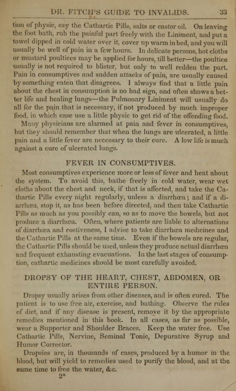 tion of physic, say the Cathartic Pills, salts or castor oil. On leaving the foot hath, rub the painful part freely with the Liniment, and put a towel dipped in cold water over it, cover up warm in bed, and you will usually be well of pain in a few hours. In delicate persons, hot clotha or mustard poultices may be applied for hours, till better—the poultice usually is not required to blister, but only to well redden the part. Pain in consumptives and sudden attacks of pain, are usually caused by something eaten that disagrees. I always find that a little pain about the chest in consumption is no bad sign, and often shows a bet- ter life and healing lungs—the Pulmonary Liniment will usually do all for the pain that is necessary, if not produced by much improper food, in which case use a little physic to get rid of the offending food. Many physicians are alarmed at pain and fever in consumptives, hut they should remember that when the lungs are ulcerated, a little pain and a little fever are necessary to their cure. A low life is much against a cure of ulcerated lungs. FEVER IN CONSUMPTIVES. Most consumptives experience more or less of fever and heat about the system. To avoid this, bathe freely in cold water, wear wet cloths about the chest and neck, if that is affected, and take the Ca- thartic Pills every night regularly, unless a diarrhoea; and if a di- arrhoea, stop it, as has been before directed, and then take Cathartic Pills as much as you possibly can, so as to move the bowels, but not produce a diarrhoea. Often, where patients are liable to alternations of diarrhoea and costiveness, I advise to take diarrhoea medicines and tlic Cathartic Pills at the same time. Even if the bowels are regular, the (lathartic Pills should be used, unless they produce actual diarrhoea and frequent exhausting evacuations. In the last stages of consump- tion, cathartic medicines should be most carefully avoided. DROPSY OF THE HEART, CHEST, ABDOMEN, OR ENTIRE PERSON. Drops}' usually arises from other diseases, and is often cured. The patient is to use free air, exercise, and bathing. Observe the rules of diet, and if any disease is present, remove it by the appropriate remedies mentioned in this book. In all cases, as far as possible, wear a Supporter and Shoulder Braces. Keep the water free. Use Cathartic Pills, Nervine, Seminal Tonic, Depurative Syrup and Humor Corrector. Dropsies are, in thousands of cases, produced by a humor in the blood, but will yield to remedies used to purify the blood, and at the same time to free the water, &c. 2*