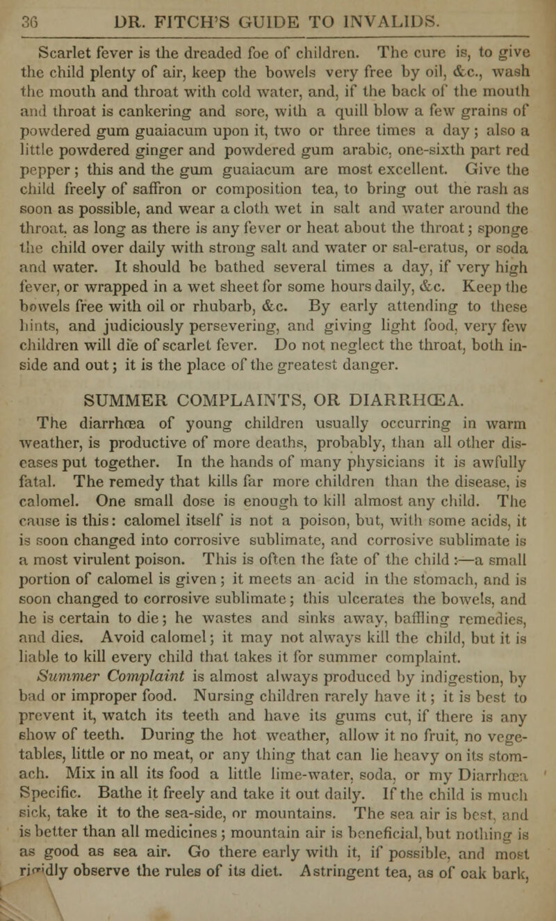 Scarlet fever is the dreaded foe of children. The cure is, to give the child plenty of air, keep the bowels very free by oil, &c, wash the mouth and throat with cold water, and, if the back of the mouth and throat is cankering and sore, with a quill blow a few grains of powdered gum guaiacum upon it, two or three times a day ; also a little powdered ginger and powdered gum arabic. one-sixth part red pepper; this and the gum guaiacum are most excellent. Give the child freely of saffron or composition tea, to bring out the rash as soon as possible, and wear a cloth wet in salt and water around the throat, as long as there is any fever or heat about the throat; sponge the child over daily with strong salt and water or sal-eratus, or soda and water. It should be bathed several times a day, if very high fever, or wrapped in a wet sheet for some hours daily, &c. Keep the bowels free with oil or rhubarb, &c. By early attending to these hints, and judiciously persevering, and giving light food, very few children will die of scarlet fever. Do not neglect the throat, both in- side and out; it is the place of the greatest danger. SUMMER COMPLAINTS, OR DIARRHCEA. The diarrhoea of young children usually occurring in warm weather, is productive of more deaths, probably, than all other dis- eases put together. In the hands of many physicians it is awfully fatal. The remedy that kills far more children than the disease, is calomel. One small dose is enough to kill almost any child. The cause is this: calomel itself is not a poison, but, with some acids, it is soon changed into corrosive sublimate, and corrosive sublimate is a most virulent poison. This is often the fate of the child :•—a small portion of calomel is given; it meets an acid in the stomach, and is soon changed to corrosive sublimate; this ulcerates the bowels, and he is certain to die; he wastes and sinks away, baffling remedies, and dies. Avoid calomel; it may not always kill the child, but it is liable to kill every child that takes it for summer complaint. Summer Complaint is almost always produced by indigestion, by bad or improper food. Nursing children rarely have it; it is best to prevent it, watch its teeth and have its gums cut, if there is any show of teeth. During the hot weather, allow it no fruit, no vege- tables, little or no meat, or any thing that can lie heavy on its stom- ach. Mix in all its food a little lime-water, soda, or my Diarrhoea Specific. Bathe it freely and take it out daily. If the child is much sick, take it to the sea-side, or mountains. The sen air is best and is better than all medicines ; mountain air is beneficial, but nothing is as good as sea air. Go there early with it. if possible, and most rif'dly observe the rules of its diet. Astringent tea, as of oak bark,