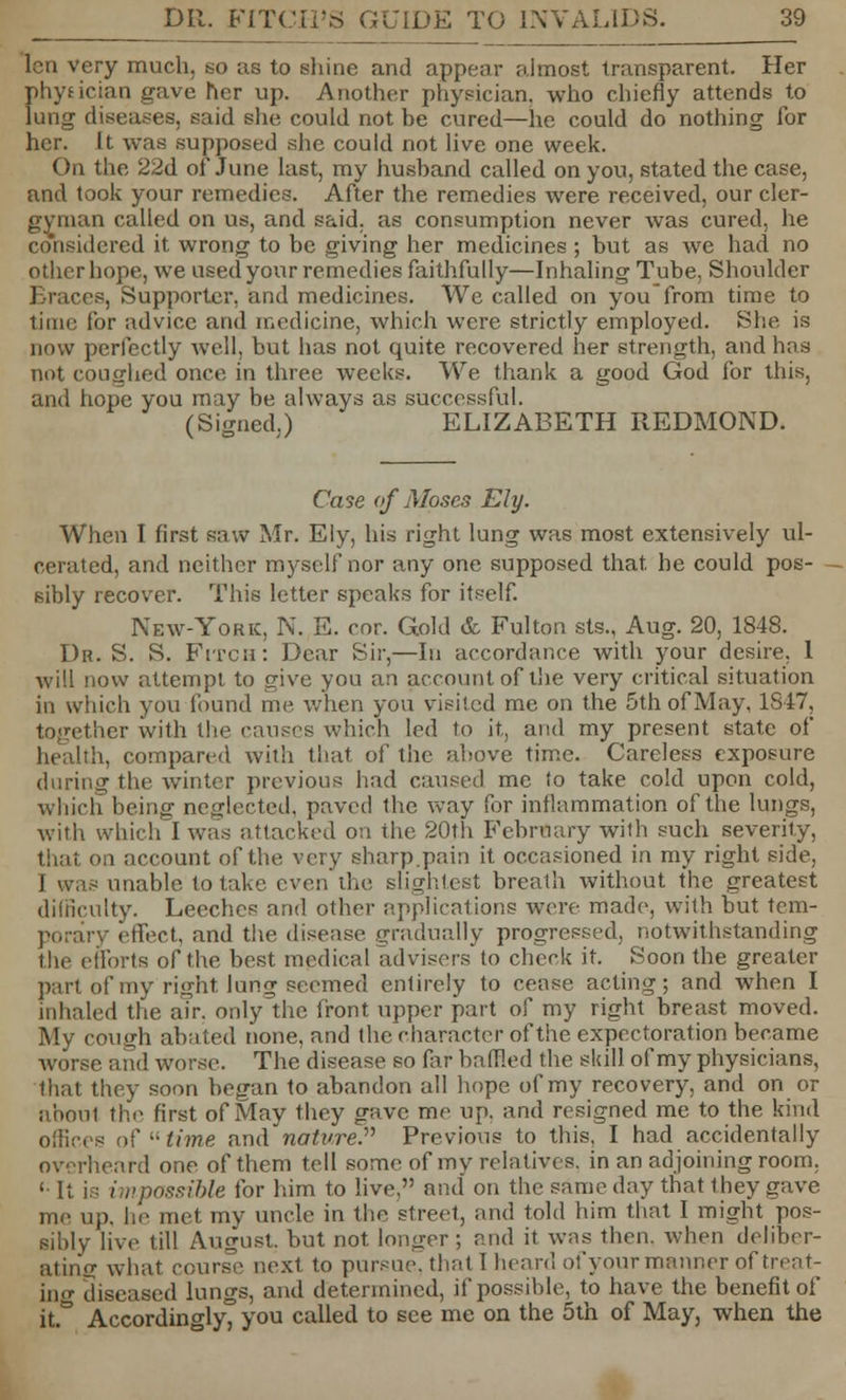 lcn very much, to us to shine and appear almost transparent. Her physician gave her up. Another physician, who chiefly attends to lung diseases, said she could not he cured—he could do nothing for her. U was supposed she could not live one week. On the 22d of June last, my husband called on you, stated the case, and took your remedies. After the remedies were received, our cler- gyman called on us, and said, as consumption never was cured, he considered it wrong to be giving her medicines; but as we had no other hope, we used your remedies faithfully—Inhaling Tube, Shoulder 3, Supporter, and medicines. We called on you from time to time for advice and medicine, which were strictly employed. She is now perfectly well, but has not quite recovered her strength, and has not coughed once in three weeks. We thank a good God for this, and hope you may be always as successful. (Signed.) ELIZABETH REDMOND. Case of Moses Ely. When I first saw Mr. Ely, his right lung was most extensively ul- cerated, and neither myself nor any one supposed that, he could pos- sibly recover. This letter speaks for itself. New-York, N. E. cor. Gold & Fulton sts., Aug. 20, 1848. Dr. S. S. Fitch: Dear Sir,—In accordance with your desire. 1 will now attempt to give you an account of the very critical situation in which you found me when you visited me on the 5th of May, 1S47, together with the causes which led to it, and my present state of health, compared with that of the above time. Careless exposure during the winter previous had caused me to take cold upon cold, which being neglected, paved the way for inflammation of the lungs, with which I was attacked oa the 20th February with such severity, i account of the very sharp.pain it occasioned in my right side, unable to take even the slightest breath without the greatest difficulty. Leeches and other applications were made, with but tem- porary effect, and the disease gradually progressed, notwithstanding the efforts of the best medical advisers'to check it. Soon the greater part of my right lung seemed entirely to cease acting; and when I inhaled the a?r. only the front upper part of my right breast moved. My cough abated none, and the character of the expectoration became worse and worse. The disease so far baffled the skill of my physicians, that they soon began to abandon all hope of my recovery, and on or about the first of May they gave me up. and resigned me to the kind offices of time and nature.'''' Previous to this, I had accidentally overheard one of them tell some of my relatives, in an adjoining room. 1 It i,: impassible for him to live, and on the same day that they gave me up. \\r met my uncle in the street, and told him that I might pos- sibly live till August, but not longer; and it was then, when deliber- ating what course next to pursue, that I bean! of your manner of treat- ing diseased lungs, and determined, if possible, to have the benefit of it.a Accordingly, you called to see me on the 5th of May, when the