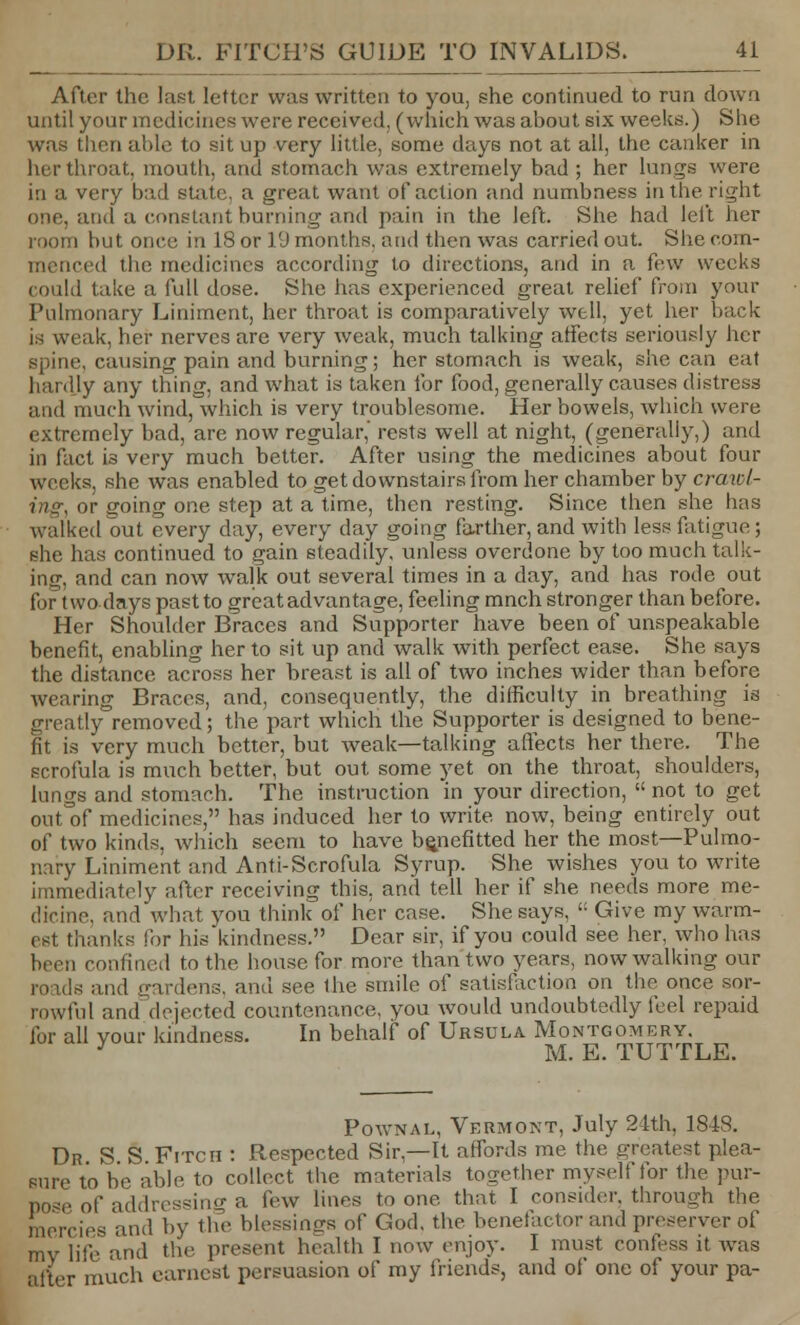 After the last letter was written to you, she continued to run down until your medicines were received, (which was about six weeks.) She was then aide to sit up very little, some days not at all, the canker in her throat, mouth, and stomach was extremely bad ; her lungs were in a very bad state, a great want of action and numbness in the right one, and a constant burning and pain in the left. She had left her room but once hi 18 or 19 months, and then was carried out. She com- menced tin; medicines according to directions, and in a few weeks could take a full dose. She has experienced great relief from your Pulmonary Liniment, her throat is comparatively well, yet her Lack is weak, her nerves are very weak, much talking affects seriously her spine, causing pain and burning; her stomach is weak, she can eat hardly any thing, and what is taken for food, generally causes distress and much wind, which is very troublesome. Her bowels, which were extremely bad, are now regular,' rests well at night, (generally,) and in fact is very much better. After using the medicines about four weeks, she was enabled to get downstairs from her chamber by crawl- ing, or going one step at a time, then resting. Since then she has walked out every day, every day going farther, and with less fatigue ; she has continued to gain steadily, unless overdone by too much talk- ing, and can now walk out several times in a day, and has rode out fortwo days past to great advantage, feeling mnch stronger than before. Her Shoulder Braces and Supporter have been of unspeakable benefit, enabling her to sit up and walk with perfect ease. She says the distance across her breast is all of two inches wider than before wearing Braces, and, consequently, the difficulty in breathing is grcatly~removed; the part which the Supporter is designed to bene- fit is very much better, but weak—talking affects her there. The scrofula is much better, but out some yet on the throat, shoulders, lungs and stomach. The instruction in your direction,  not to get outof medicines, has induced her to write now, being entirely out of two kinds, which seem to have benefitted her the most—Pulmo- nary Liniment and Ant i-Scrofula Syrup. She wishes you to write immediately after receiving this, and tell her if she needs more me- dicine, and what you think of her case. She says,  Give my warm- est thanks for his kindness. Dear sir, if you could see her, who has been confined to the house for more than two years, now walking our and gardens, and see the smile of satisfaction on the once sor- rowful and dejected countenance, you would undoubtedly feel repaid for all your kindness. In behalf of Ursula Montgomery. y M. E. TUTTLE. Pownal, Vermont, July 24th, 1848. Dr S S Fitch : Respected Sir,—It affords me the greatest plea- sure to be able to collect the materials together myself tor the pur- Dose of addressing a few lines to one that I consider, through the mercies and by the blessino-s of God, the benefactor and preserver of my life and the present health I now enjoy. I must confess it was alter much earnest persuasion of my friends, and of one of your pa-