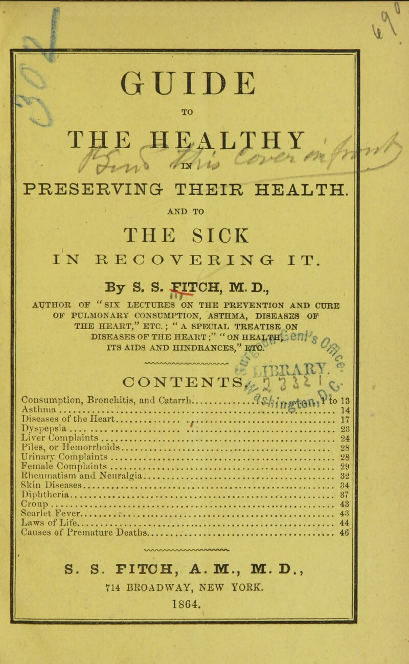 GUIDE TO THE HEALTHY PRESERVING THEIR HEALTH. THE SICK IN RECOVERING IT. By S. S. FJTCH, M. D., AUTHOR OF SIX LECTURES ON THE PREVENTION AND CURE OF PULMONARY CONSUMPTION, ASTHMA, DISEASES OF THE HEART, ETC. ;  A SPECIAL TREATISE ON DISEASES OF THE HEART ;  ON HEALTiHji. 0 fi / '£ « ITS AIDS AND HINDRANCES, ETC. (-W CONTENTS.^ J H ' ^ Consumption, Bronchitis, and Catarrh ^.§.kl•►«*+.(>t\«» to 13 Asthma ..'#>........ U Diseases of the Heart 17 Dyspepsia 23 Liver Complaints 24 Piles, or Hemorrhoids 28 Urinary Complaints 28 Female Complaints 29 Rheumatism and Neuralgia 32 Skin Diseases 34 Diphtheria 37 Croup 43 Scarlet Fever 43 Laws of Life 44 Causes of Premature Deaths 46 S. S. FITCH, A.M., M.D., 714 BROADWAY, NEW YORK. 1864.