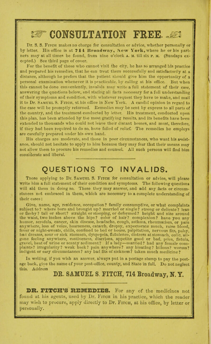 ^CONSULTATION FREEtmm Dr. S. S. Fitch makes no charge for consultation or advice, whether personally or by letter. His office is at 711 Broadway, r\ew York, where he or his part- ners may at all times be found, from nine o'clock a. m. till six p. m. (Sundays ex- cepted.) See third page of cover. For the benefit of those who cannot visit the city, he has so arranged his practice and prepared his remedies, that he can treat them successfully and satisfactorily at a distance, although he prefers that the patient should give him the opportunity of a personal examination whenever it is practicable, by calling at his office. But when this cannot be done conveniently, invalids may write a full statement of their case, answering the questions below, and staling all facts necessary for a full understanding of their symptoms and condition, with whatever request they have to make, ami mail it to Dr. Samuel S. Fitch, at his office in New York. A candid opinion in regard to the case will be promptly returned. Remedies may be sent by express to all parts of the country, and the treatment conducted by letter. His treatment, conducted upon this [dan. has been attended by the most gratifying results, and its benefits have been extended to thousands who could not leave their distant homes, and must, therefore, if tliey had been required to do so, have failed of relief. The remedies ho employs are carefully prepared under his own hand. His charges are moderate, and those in poor circumstances, who want his assist- ance, should not hesitate to apply to him because they may fear that their means may not allow them to procure his remedies and counsel. All such persons will find him considerate and liberal. QUESTIONS TO INVALIDS. Those applying to Dr. Samuel S. Fitch for consultation or advice, will please write him a full statement of their condition and symptoms. The following questions will aid them in doing so. These they may answer, and add any facts or circum- stances not embraced in them, which are necessary to a complete understanding of their cases: Give, name, age, residence, occupation ? family consumptive, or what complaints subject to? where born and brought up? married or single? strong or delicate ? lean or fleshy? tall or short? straight or stooping, or deformed? height and size around the waist, two inches above the hips? color of hair? complexion? have you any humor, scrofula, cancer, skin disease, headache, cough, asthma, rheumatism, or pain anywhere, loss of voice, hoarseness, catarrh, dropsy, expectorate much, raise blood, fever or night-sweats, chills, confined to bed or house, palpitation, nervous fits, palsy, bail dreams, sour or sick stomach, dyspepsia, flatulence, distress at stomach, colic, all- gone feeling anywhere, oostiveness, diarrhoea, appetite good or bad, piles, fistula, gravel, heat of urine or scanty sediment? If a lady—married? had any female com- plaints? irregularity? weak back? pain anywhere? any bloating? bilious? worms? indigent or easy circumstances? any bad fits of sickness? taken much medicine ? In writing, if you wish an answer, always put in a postage stamp to pay the post- age back, give the name cf your post-office, county, and State in full. Do not neglect this. Address DR. SAMUEL S. FITCH, 714 Broadway, N. Y. DR. FITCH'S REMEDIES. For any of the medicines not found at his agents, used by Dr. Fitch in his practice, which the reader may wish to procure, apply directly to Dr. Fitch, at his office, by letter or personally.