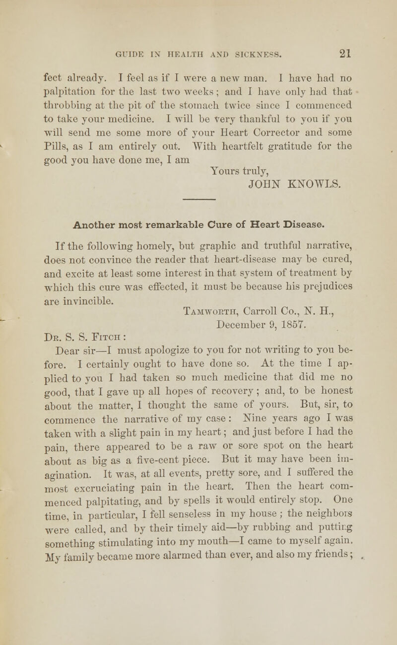 feet already. I feel as if I were a new man. I have had no palpitation for the last two weeks ; and I have only had that throbbing at the pit of the stomach twice since I commenced to take your medicine. I will he very thankful to you if you will send me some more of your Heart Corrector and some Pills, as I am entirely out. With heartfelt gratitude for the good you have done me, I am Yours truly, JOHN KNOWLS. Another most remarkable Cure of Heart Disease. If the following homely, but graphic and truthful narrative, does not convince the reader that heart-disease may be cured, and excite at least some interest in that system of treatment by which this cure was effected, it must be because his prejudices are invincible. Tamworth, Carroll Co., N. H., December 9, 1857. Dr. S. S. Fitch : Dear sir—I must apologize to you for not writing to you be- fore. I certainly ought to have done so. At the time I ap- plied to you I had taken so much medicine that did me no good, that I gave up all hopes of recovery; and, to be honest about the matter, I thought the same of yours. But, sir, to commence the narrative of my case : Nine years ago I was taken with a slight pain in my heart; and just before I had the pain, there appeared to be a raw or sore spot on the heart about as big as a five-cent piece. But it may have been im- agination. It was, at all events, pretty sore, and I suffered the most excruciating pain in the heart. Then the heart com- menced palpitating, and by spells it would entirely stop. One time, in particular, I fell senseless in my house ; the neighbors were called, and by their timely aid—by rubbing and putting something stimulating into my mouth—I came to myself again. My family became more alarmed than ever, and also my friends;