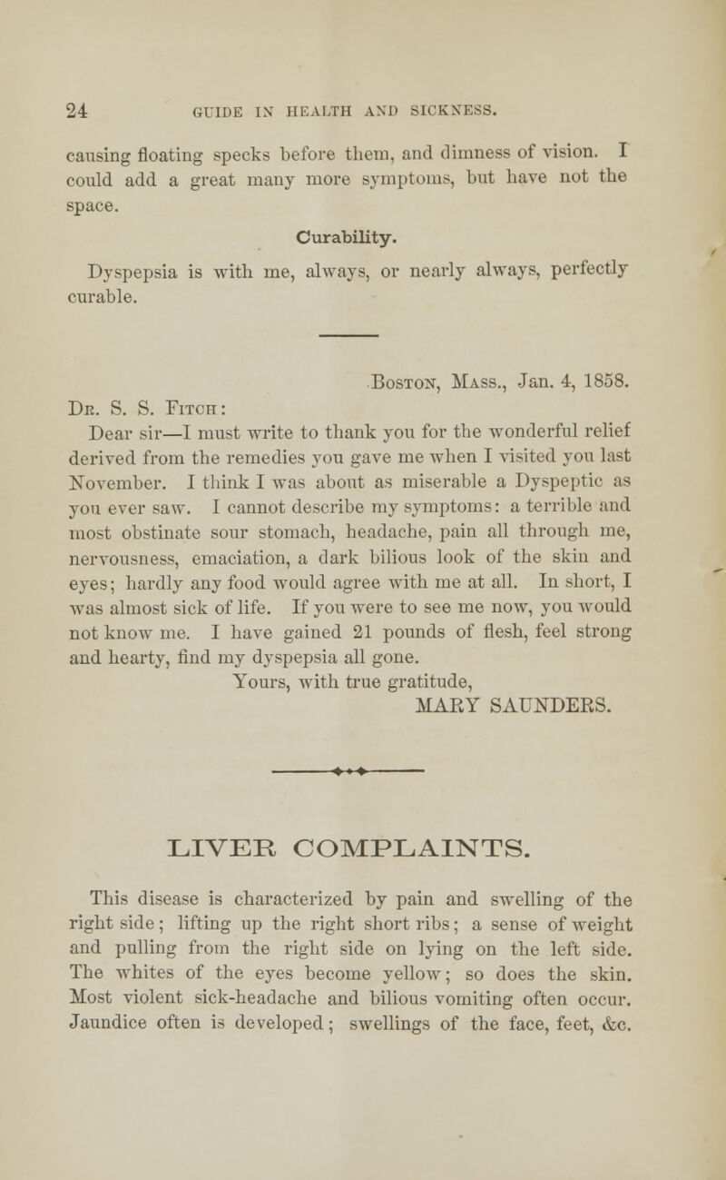 causing floating specks before them, and dimness of vision. I could add a great many more symptoms, but have not the space. Curability. Dyspepsia is with me, always, or nearly always, perfectly curable. Boston, Mass., Jan. 4, 1858. Dr. S. S. Fitch: Dear sir—I must write to thank you for the wonderful relief derived from the remedies you gave me when I visited you last November. I think I was about as miserable a Dyspeptic as you ever saw. I cannot describe my symptoms: a terrible and most obstinate sour stomach, headache, pain all through me, nervousness, emaciation, a dark bilious look of the skin and eyes; hardly any food would agree with me at all. In short, I was almost sick of life. If you were to see me now, you would not know me. I have gained 21 pounds of flesh, feel strong and hearty, find my dyspepsia all gone. Yours, with true gratitude, MARY SAUNDERS. LIVER COMPLAINTS. This disease is characterized by pain and swelling of the right side; lifting up the right short ribs; a sense of weight and pulling from the right side on lying on the left side. The whites of the eyes become yellow; so does the skin. Most violent sick-headache and bilious vomiting often occur. Jaundice often is developed; swellings of the face, feet, &c.