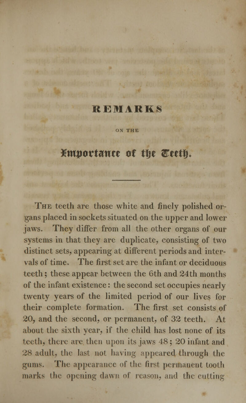 Kmpovtantt of tije Utttfy. The teeth are those white and finely polished or- gans placed in sockets situated on the upper and lower jaws. They differ from all the other organs of our systems in that they are duplicate, consisting of two distinct sets, appearing at different periods and inter- vals of time. The first set are the infant or deciduous teeth; these appear between the 6th and 24th months of the infant existence: the second set occupies nearly twenty years of the limited period of our lives for their complete formation. The first set consists of 20, and the second, or permanent, of 32 teeth. At about the sixth year, if the child has lost none of its teeth, there are then upon its jaws 48; 20 infant and 28 adult, the last not having appeared through the gums. The appearance of the first permanent tooth marks i lie opening dawn of reason, and the cutting