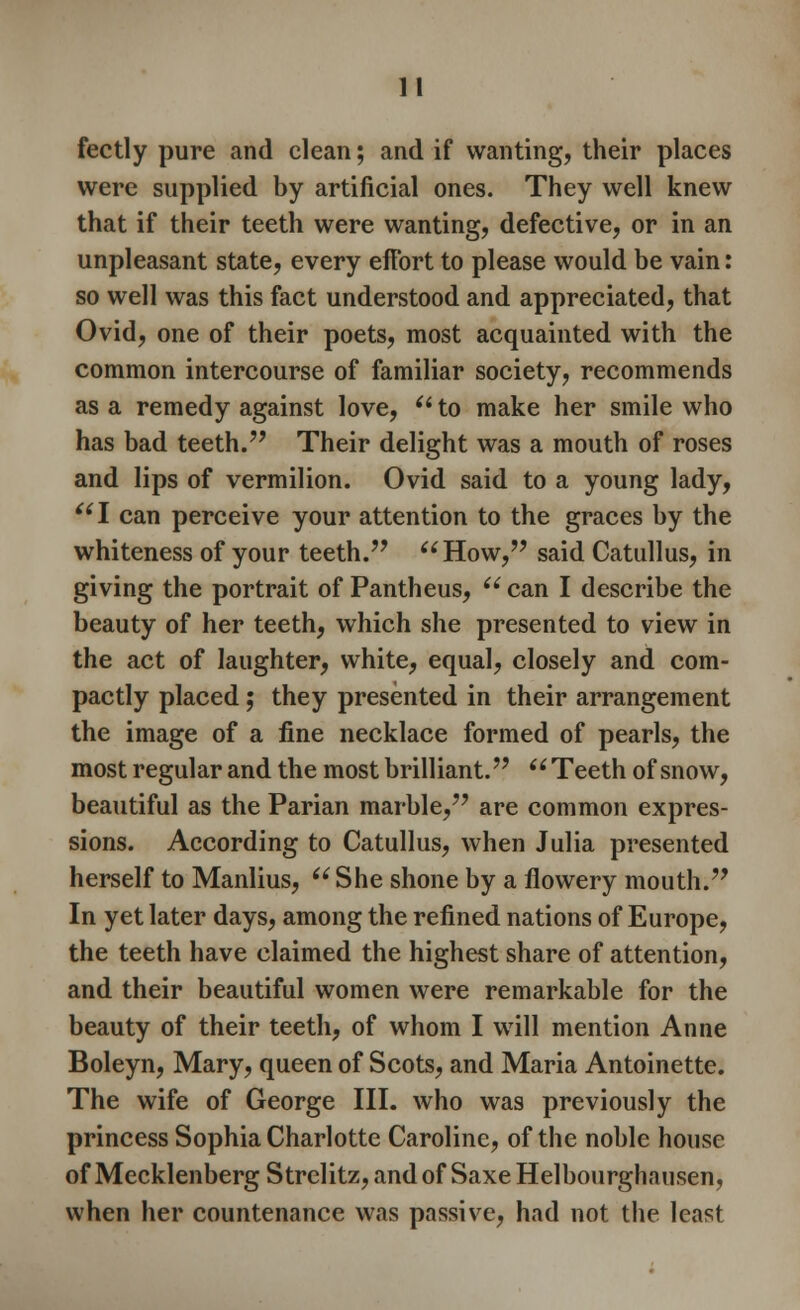 1! fectly pure and clean; and if wanting, their places were supplied by artificial ones. They well knew that if their teeth were wanting, defective, or in an unpleasant state, every effort to please would be vain: so well was this fact understood and appreciated, that Ovid, one of their poets, most acquainted with the common intercourse of familiar society, recommends as a remedy against love, (i to make her smile who has bad teeth. Their delight was a mouth of roses and lips of vermilion. Ovid said to a young lady, I can perceive your attention to the graces by the whiteness of your teeth. How, said Catullus, in giving the portrait of Pantheus,  can I describe the beauty of her teeth, which she presented to view in the act of laughter, white, equal, closely and com- pactly placed; they presented in their arrangement the image of a fine necklace formed of pearls, the most regular and the most brilliant.  Teeth of snow, beautiful as the Parian marble, are common expres- sions. According to Catullus, when Julia presented herself to Manlius,  She shone by a flowery mouth. In yet later days, among the refined nations of Europe, the teeth have claimed the highest share of attention, and their beautiful women were remarkable for the beauty of their teeth, of whom I will mention Anne Boleyn, Mary, queen of Scots, and Maria Antoinette. The wife of George III. who was previously the princess Sophia Charlotte Caroline, of the noble house of MecklenbergStrelitz,andof SaxeHelbourghausen, when her countenance was passive, had not the least