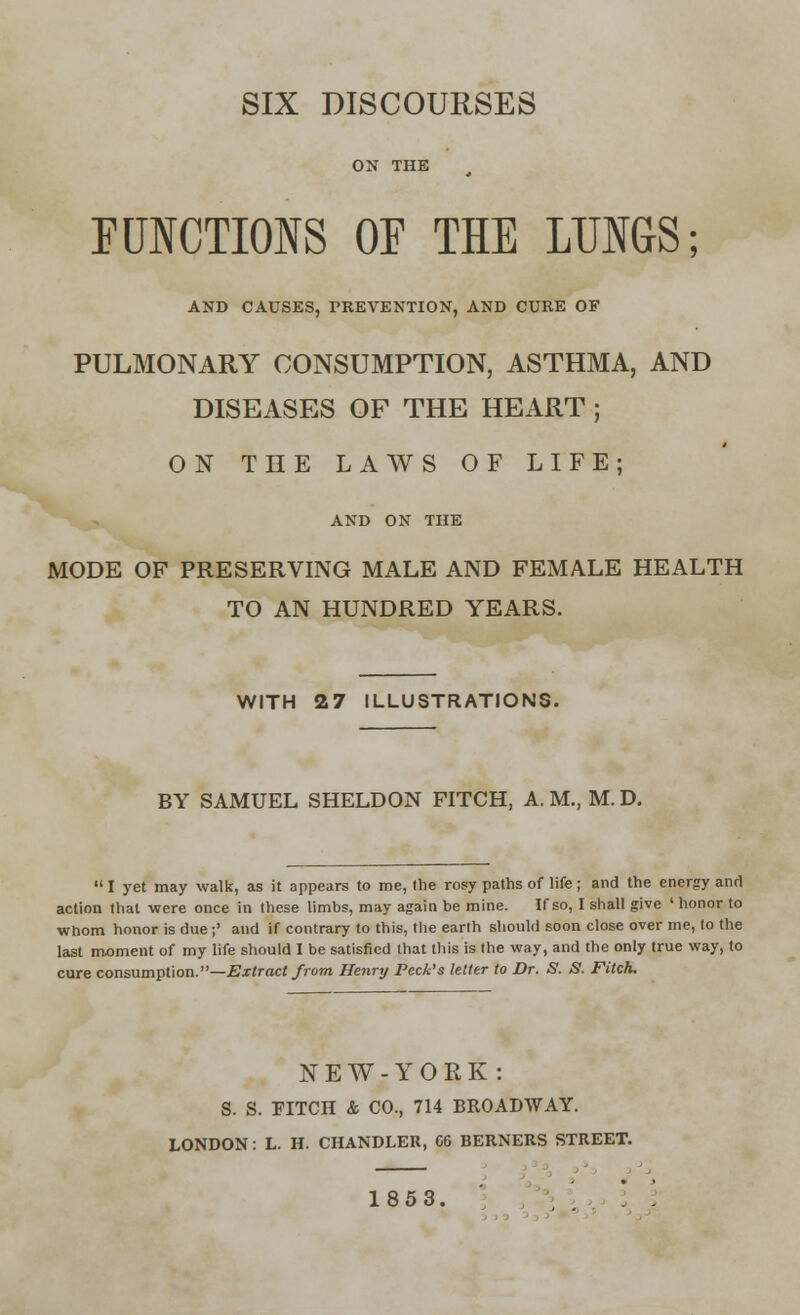 SIX DISCOURSES FUNCTIONS OP THE LUNGS; AND CAUSES, PREVENTION, AND CURE OF PULMONARY CONSUMPTION, ASTHMA, AND DISEASES OF THE HEART ; ON THE LAWS OF LIFE; AND ON THE MODE OF PRESERVING MALE AND FEMALE HEALTH TO AN HUNDRED YEARS. WITH 27 ILLUSTRATIONS. BY SAMUEL SHELDON FITCH, A. M., M. D.  I yet may walk, as it appears to me, the rosy paths of life; and the energy and action that were once in these limbs, may again be mine. If so, I shall give ' honor to whom honor is due;' and if contrary to this, the earth should soon close over me, to the last moment of my life should I be satisfied that this is the way, and the only true way, to cure consumption.—Extract from Henry Peck's letter to Dr. S. S. Fitch. NEW-YORK: S. S. FITCH & CO., 714 BROADWAY. LONDON: L. H. CHANDLER, 66 BERNERS STREET. 1853.