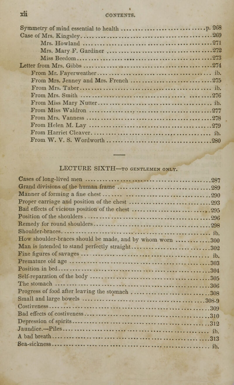 Symmetry of mind essential to health P- 268 Case of Mrs. Kingsley 269 Mrs. Howland , 271 Mrs. Mary F. Gardiner 272 Miss Beedom 273 Letter from Mrs. Gibbs 274 From Mr. Fayerweather ib. From Mrs. Jenney and Mrs. French 275 From Mrs. Taber ib. From Mrs. Smith 276 From Miss Mary Nutter ib. From Miss Waldron 277 From Mrs. Vanness 278 From Helen M. Lay 279 From Harriet Cleaver ib. From W. V. S. Wordworth 280 LECTURE SIXTH—to gentlemen only. Cases of long-lived men 287 Grand divisions of the human frame 289 Manner of forming a fine chest 290 Proper carriage and position of the chest 293 Bad effects of vicious position of the chest 295 Position of the shoulders 296 Remedy for round shoulders 298 Shoulder-braces j)-, How shoulder-braces should be made, and by whom worn 300 Man is intended to stand perfectly straight 302 Fine figures of savages _ jb Premature old age 303 Position in bed 304 Self-reparation of the body _ 305 The stomach _ 3Qg Progress of food after leaving the stomach 308 Small and large bowels 308-9 Costiveness. Bad effects of costiveness. .309 .310 Depression of spirits 3^ o Jaundice.—Piles ^ A bad breath 313 Sea-sickness. ib.