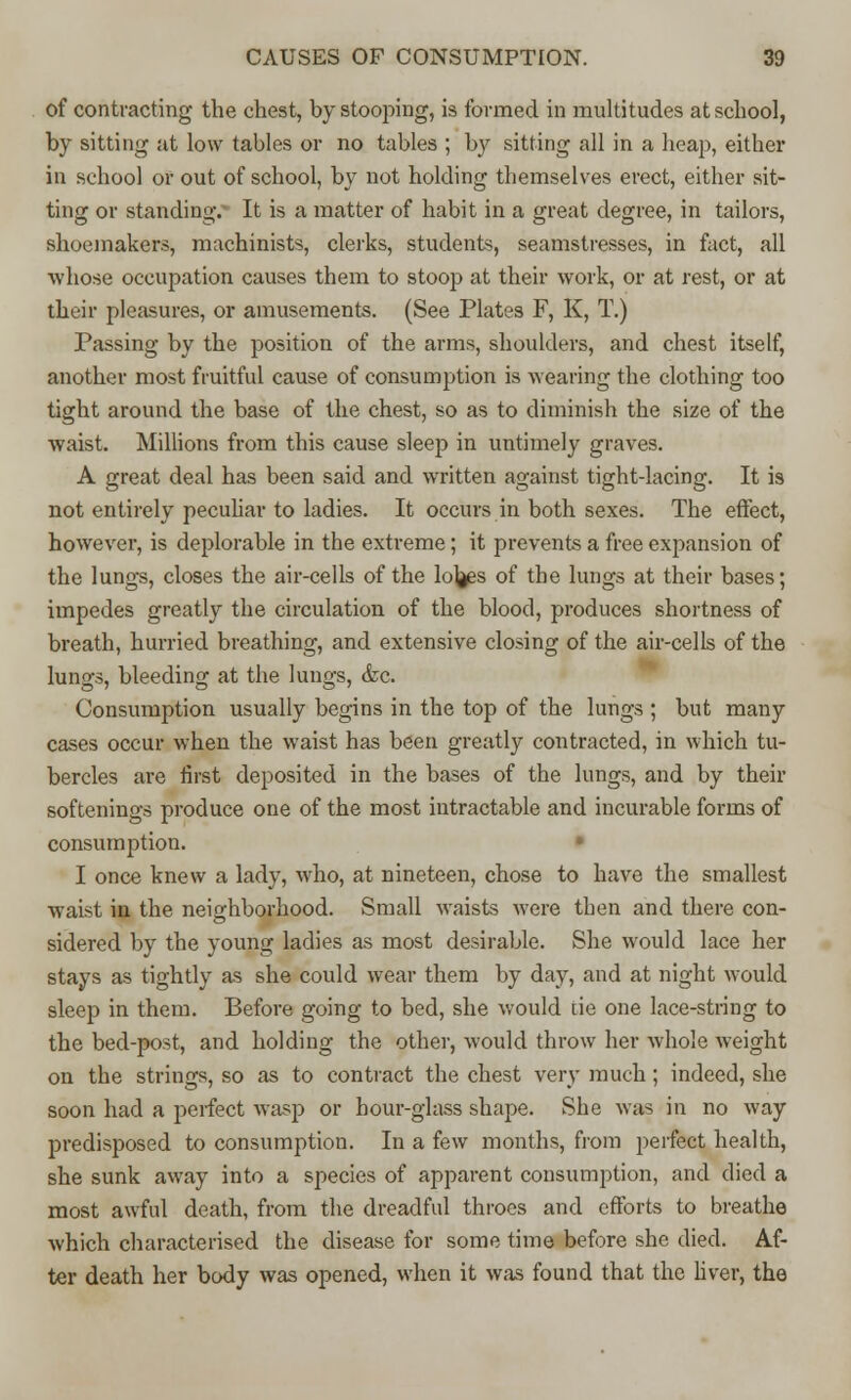 of contracting the chest, by stooping, is formed in multitudes at school, by sitting at low tables or no tables ; by sitting all in a heap, either in school or out of school, by not holding themselves erect, either sit- ting or standing.- It is a matter of habit in a great degree, in tailors, shoemakers, machinists, clerks, students, seamstresses, in fact, all whose occupation causes them to stoop at their work, or at rest, or at their pleasures, or amusements. (See Plates F, K, T.) Passing by the position of the arms, shoulders, and chest itself, another most fruitful cause of consumption is wearing the clothing too tight around the base of the chest, so as to diminish the size of the waist. Millions from this cause sleep in untimely graves. A great deal has been said and written against tight-lacing. It is not entirely peculiar to ladies. It occurs in both sexes. The effect, however, is deplorable in the extreme; it prevents a free expansion of the lungs, closes the air-cells of the lojjes of the lungs at their bases; impedes greatly the circulation of the blood, produces shortness of breath, hurried breathing, and extensive closing of the air-cells of the lungs, bleeding at the lungs, &c. Consumption usually begins in the top of the lungs ; but many cases occur when the waist has been greatly contracted, in which tu- bercles are first deposited in the bases of the lungs, and by their softenings produce one of the most intractable and incurable forms of consumption. I once knew a lady, who, at nineteen, chose to have the smallest waist in the neighborhood. Small waists were then and there con- sidered by the young ladies as most desirable. She would lace her stays as tightly as she could wear them by day, and at night would sleep in them. Before going to bed, she would tie one lace-string to the bed-post, and holding the other, would throw her whole weight on the strings, so as to contract the chest very much; indeed, she soon had a perfect wasp or hour-glass shape. She was in no way predisposed to consumption. In a few months, from perfect health, she sunk away into a species of apparent consumption, and died a most awful death, from the dreadful throes and efforts to breathe which characterised the disease for some time before she died. Af- ter death her body was opened, when it was found that the liver, the