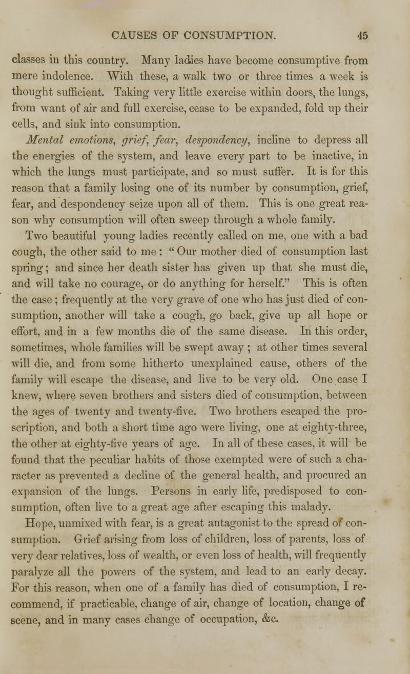 classes in this country. Many ladies have become consumptive from mere indolence. With these, a walk two or three times a week is thought sufficient. Taking very little exercise within doors, the lungs, from want of air and full exercise, cease to be expanded, fold up their cells, and sink into consumption. Mental emotions, grief, fear, despondency, incline to depress all the energies of the system, and leave every part to be inactive, in which the lungs must participate, and so must suffer. It is for this reason that a family losing one of its number by consumption, grief, fear, and despondency seize upon all of them. This is one great rea- son why consumption will often sweep through a whole family. Two beautiful young ladies recently called on me, one with a bad cough, the other said to me :  Our mother died of consumption last spring; and since her death sister has given up that she must die, and will take no courage, or do anything for herself. This is often the case ; frequently at the very grave of one who has just died of con- sumption, another will take a cough, go back, give up all hope or effort, and in a few months die of the same disease. In this order, sometimes, whole families will be swept away ; at other times several will die, and from some hitherto unexplained cause, others of the family will escape the disease, and live to be very old. One case I knew, where seven brothers and sisters died of consumption, between the ages of twenty and twenty-five. Two brothers escaped the pro- scription, and both a short time ago were living, one at eighty-three, the other at eighty-five years of age. In all of these cases, it will be found that the peculiar habits of those exempted were of such a cha- racter as prevented a decline of the general health, and procured an expansion of the lungs. Persons in early life, predisposed to con- sumption, often live to a great age after escaping this malady. Hope, unmixed with fear, is a great antagonist to the spread of con- sumption. Grief arising from loss of children, loss of parents, loss of very dear relatives, loss of wealth, or even loss of health, will frequently paralyze all the powers of the system, and lead to an early decay. For this reason, when one of a family has died of consumption, I re- commend, if practicable, change of air, change of location, change of scene, and in many cases change of occupation, &c.