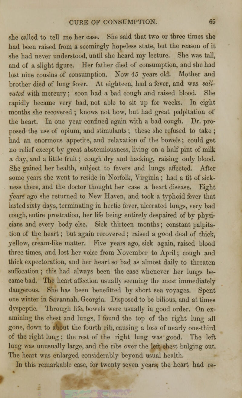 she called to tell me her case. She said that two or three times she had been raised from a seemingly hopeless state, but the reason of it she had never understood, until she heard my lecture. She was tall, and of a slight figure. Her father died of consumption, and she had lost nine cousins of consumption. Now 45 years old. Mother and brother died of lung fever. At eighteen, had a fever, and was sali- vated with mercury ; soon had a bad cough and raised blood. She rapidly became very bad, not able to sit up for weeks. In eight months she recovered ; knows not how, but had great palpitation of the heart. In one year confined again with a bad cough. Dr. pro- posed the use of opium, and stimulants ; these she refused to take ; had an enormous appetite, and relaxation of the bowels; could get no relief except by great abstemiousness, living on a half pint of milk a day, and a little fruit; cough dry and hacking, raising only blood. She gained her health, subject to fevers and lungs affected. After some years she went to reside in Norfolk, Virginia ; had a fit of sick- ness there, and the doctor thought her case a heart disease. Eight years ago she returned to New Haven, and took a typhoid fever that lasted sixty days, terminating in hectic fever, ulcerated lungs, very bad cough, entire prostration, her life being entirely despaired of by physi- cians and every body else. Sick thirteen months; constant palpita- tion of the heart; but again recovered; raised a good deal of thick, yellow, cream-like matter. Five years ago, sick again, raised blood three times, and lost her voice from November to April; cough and thick expectoration, and her heart so bad as almost daily to threaten suffocation ; this had always been the case whenever her lungs be- came bad. The heart affection usually seeming the most immediately dangerous. She has been benefitted by short sea voyages. Spent one winter in Savannah, Georgia. Disposed to be bilious, and at times dyspeptic. Through life, bowels were usually in good order. On ex- amining the chest and lungs, I found the top of the right lung all gone, down to about the fourth rib, causing a loss of nearly one-third of the right lung; the rest of the right lung was good. The left lung was unusually large, and the ribs over the left chest bulging out The heart was enlarged considerably beyond usual health. In this remarkable case, for twenty-seven years-, the heart had re-
