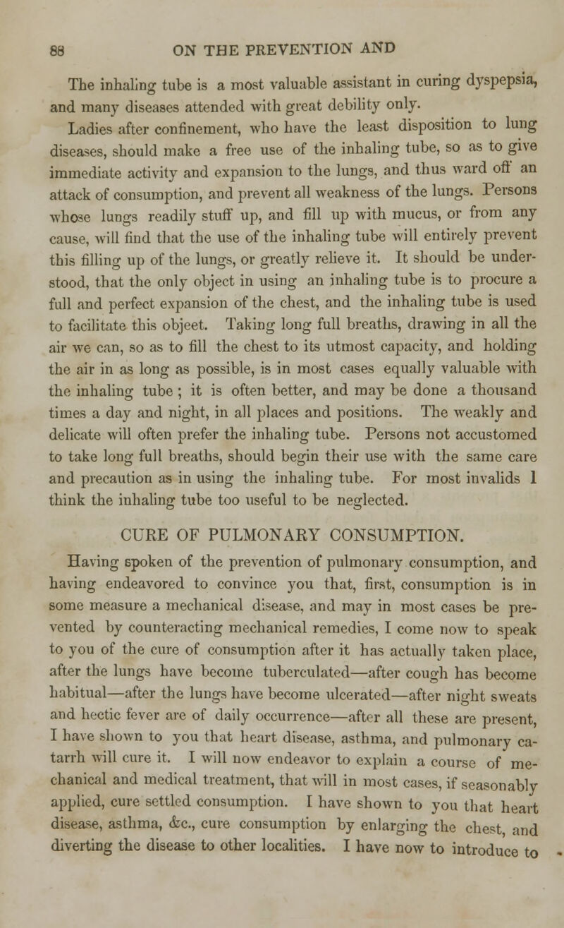 The inhaling tube is a most valuable assistant in curing dyspepsia, and many diseases attended with great debility only. Ladies after confinement, who have the least disposition to lung diseases, should make a free use of the inhaling tube, so as to give immediate activity and expansion to the lungs, and thus ward oft an attack of consumption, and prevent all weakness of the lungs. Persons whose lungs readily stuff up, and fill up with mucus, or from any cause, will find that the use of the inhaling tube will entirely prevent this filling up of the lungs, or greatly relieve it. It should be under- stood, that the only object in using an inhaling tube is to procure a full and perfect expansion of the chest, and the inhaling tube is used to facilitate this objeet. Taking long full breaths, drawing in all the air we can, so as to fill the chest to its utmost capacity, and holding the air in as long as possible, is in most cases equally valuable with the inhaling tube ; it is often better, and may be done a thousand times a day and night, in all places and positions. The weakly and delicate will often prefer the inhaling tube. Persons not accustomed to take long full breaths, should begin their use with the same care and precaution as in using the inhaling tube. For most iuvalids 1 think the inhaling tube too useful to be neglected. CURE OF PULMONARY CONSUMPTION. Having 6poken of the prevention of pulmonary consumption, and having endeavored to convince you that, first, consumption is in some measure a mechanical disease, and may in most cases be pre- vented by counteracting mechanical remedies, I come now to speak to you of the cure of consumption after it has actually taken place, after the lungs have become tuberculated—after cough has become habitual—after the lungs have become ulcerated—after night sweats and hectic fever are of daily occurrence—after all these are present, I have shown to you that heart disease, asthma, and pulmonary ca- tarrh will cure it. I will now endeavor to explain a course of me- chanical and medical treatment, that will in most cases, if seasonably- applied, cure settled consumption. I have shown to you that heart disease, asthma, &c, cure consumption by enlarging the chest and diverting the disease to other localities. I have now to introduce to