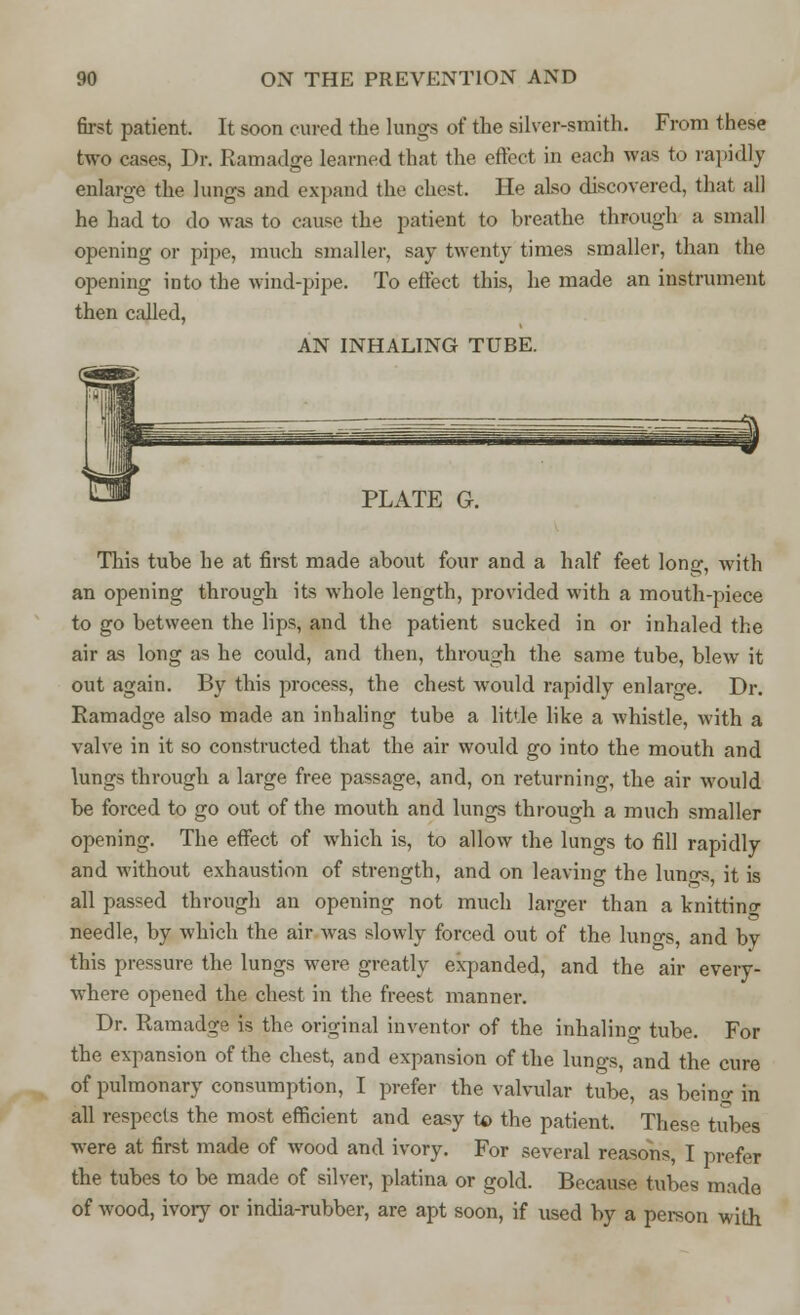 first patient, It soon cured the lungs of the silver-smith. From these two cases, Dr. Ramadge learned that the effect in each was to rapidly enlarge the lungs and expand the chest. He also discovered, that all he had to do was to cause the patient to breathe through a small opening or pipe, much smaller, say twenty times smaller, than the opening into the wind-pipe. To effect this, he made an instrument then called, AN INHALING TUBE. PLATE G This tube he at first made about four and a half feet lon^, with an opening through its whole length, provided with a mouth-piece to go between the lips, and the patient sucked in or inhaled the air as long as he could, and then, through the same tube, blew it out again. By this process, the chest would rapidly enlarge. Dr. Ramadge also made an inhaling tube a little like a whistle, with a valve in it so constructed that the air would go into the mouth and lungs through a large free passage, and, on returning, the air would be forced to go out of the mouth and lungs through a much smaller opening. The effect of which is, to allow the lungs to fill rapidly and without exhaustion of strength, and on leaving the luno^, it is all passed through an opening not much larger than a knitting needle, by which the air was slowly forced out of the lungs, and by this pressure the lungs were greatly expanded, and the air every- where opened the chest in the freest manner. Dr. Ramadge is the original inventor of the inhaling tube. For the expansion of the chest, and expansion of the lungs, and the cure of pulmonary consumption, I prefer the valvular tube, as beino; in all respects the most efficient and easy to the patient. These tubes were at first made of wood and ivory. For several reasons, I prefer the tubes to be made of silver, platina or gold. Because tubes made of wood, ivory or india-rubber, are apt soon, if used by a person with