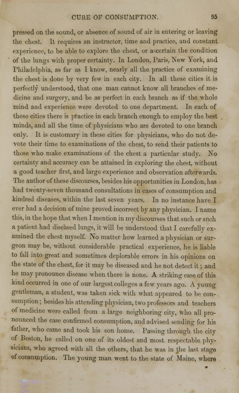 pressed on the sound, or absence of sound of air in entering or leaving the chest. It requires an instructor, time and practice, and constant experience, to be able to explore the chest, or ascertain the condition of the lungs with proper certainty. In London, Paris, New York, and Philadelphia, as far as I know, nearly all the practice of examining the chest is done by very few in each city. In all these cities it is perfectly understood, that one man cannot know all branches of me- dicine and surgery, and be as perfect in each branch as if the whole mind and experience were devoted to one department. In each of these cities there is practice in each branch enough to employ the best minds, and all the time of physicians who are devoted to one branch only. It is customary in these cities for physicians, who do not de- vote their time to examinations of the chest, to send their patients to those who make examinations of the chest a particular study. No certainty and accuracy can be attained in exploring the chest, without a good teacher first, and large experience and observation afterwards. The author of these discourses, besides his opportunities in London, has had twenty-seven thousand consultations in cases of consumption and kindred diseases, within the last seven years. In no instance have I ever had a decision of mine proved incorrect by any physician. I name this, in the hope that when I mention in my discourses that such or snch a patient had diseased lungs, it will be understood that I carefully ex- amined the chest myself. No matter how learned a physician or sur- geon may be, without considerable practical experience, he is liable to fall into great and sometimes deplorable errors in his opinions on the state of the chest, for it may be diseased and he not detect it; and he may pronounce disease when there is none. A striking case of this kind occurred in one of our largest colleges a few years ago. A young gentleman, a student, was taken sick with what appeared to be con- sumption ; besides his attending physician, two professors and teachers of medicine were called from a large neighboring city, who all pro- nounced the case confirmed consumption, and advised sending for his father, who came and took his son home. Passing through the city of Boston, he called on one of its oldest and most respectable phy- sicians, who agreed with all the others, that he was in the last stage of consumption. The young man went to the state of Maine, where