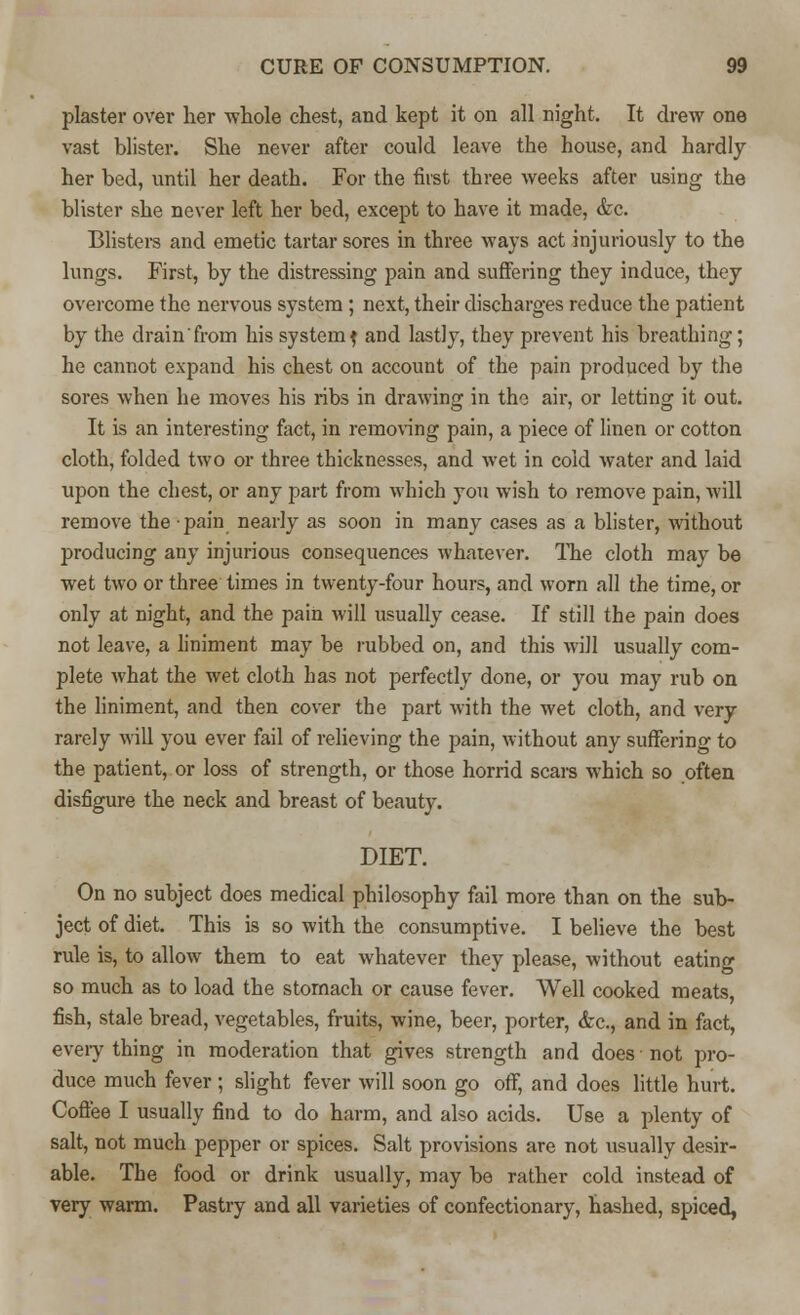 plaster over her whole chest, and kept it on all night. It drew one vast blister. She never after could leave the house, and hardly her bed, until her death. For the first three weeks after using the blister she never left her bed, except to have it made, &c. Blisters and emetic tartar sores in three ways act injuriously to the lungs. First, by the distressing pain and suffering they induce, they overcome the nervous system; next, their discharges reduce the patient by the drain from his systemf and lastly, they prevent his breathing; he cannot expand his chest on account of the pain produced by the sores when he moves his ribs in drawing in the air, or letting it out. It is an interesting fact, in removing pain, a piece of linen or cotton cloth, folded two or three thicknesses, and wet in cold water and laid upon the chest, or any part from which you wish to remove pain, will remove the pain nearly as soon in many cases as a blister, without producing any injurious consequences whatever. The cloth may be wet two or three times in twenty-four hours, and worn all the time, or only at night, and the pain will usually cease. If still the pain does not leave, a liniment may be rubbed on, and this will usually com- plete what the wet cloth has not perfectly done, or you may rub on the liniment, and then cover the part with the wet cloth, and very rarely will you ever fail of relieving the pain, without any suffering to the patient, or loss of strength, or those horrid scars which so often disfigure the neck and breast of beauty. DIET. On no subject does medical philosophy fail more than on the sub- ject of diet. This is so with the consumptive. I believe the best rule is, to allow them to eat whatever they please, without eating so much as to load the stomach or cause fever. Well cooked meats, fish, stale bread, vegetables, fruits, wine, beer, porter, &c, and in fact, eveiy thing in moderation that gives strength and does not pro- duce much fever ; slight fever will soon go off, and does little hurt. Coffee I usually find to do harm, and also acids. Use a plenty of salt, not much pepper or spices. Salt provisions are not usually desir- able. The food or drink usually, may be rather cold instead of very warm. Pastry and all varieties of confectionary, hashed, spiced,