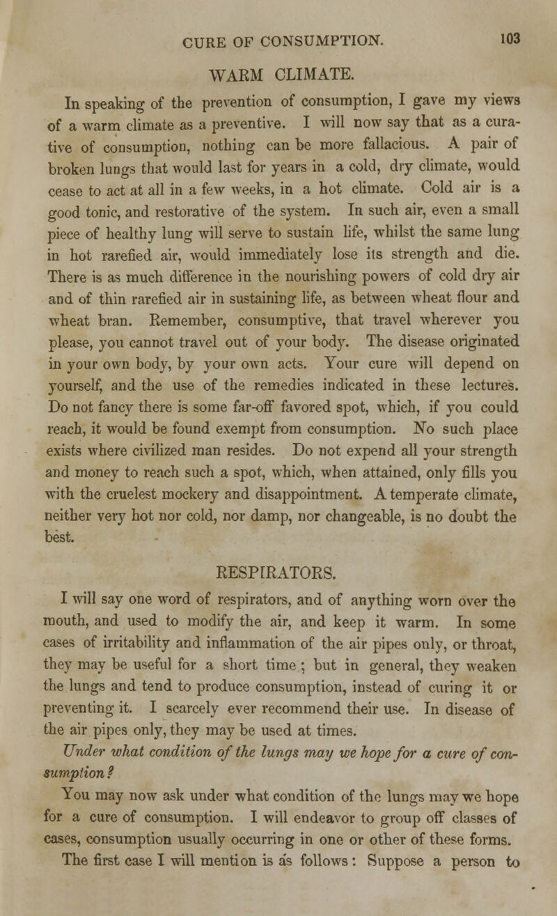 WARM CLIMATE. In speaking of the prevention of consumption, I gave my views of a warm climate as a preventive. I will now say that as a cura- tive of consumption, nothing can be more fallacious. A pair of broken lungs that would last for years in a cold, dry climate, would cease to act at all in a few weeks, in a hot climate. Cold air is a good tonic, and restorative of the system. In such air, even a small piece of healthy lung will serve to sustain life, whilst the same lung in hot rarefied air, would immediately lose its strength and die. There is as much difference in the nourishing powers of cold dry air and of thin rarefied air in sustaining life, as between wheat flour and wheat bran. Remember, consumptive, that travel wherever you please, you cannot travel out of your body. The disease originated in your own body, by your own acts. Your cure will depend on yourself, and the use of the remedies indicated in these lectures. Do not fancy there is some far-off favored spot, which, if you could reach, it would be found exempt from consumption. No such place exists where civilized man resides. Do not expend all your strength and money to reach such a spot, which, when attained, only fills you with the crudest mockery and disappointment. A temperate climate, neither very hot nor cold, nor damp, nor changeable, is no doubt the best. RESPIRATORS. I will say one word of respirators, and of anything worn over the mouth, and used to modify the air, and keep it warm. In some cases of irritability and inflammation of the air pipes only, or throat, they may be useful for a short time ; but in general, they weaken the lungs and tend to produce consumption, instead of curing it or preventing it. I scarcely ever recommend their use. In disease of the air pipes only, they may be used at times. Under what condition of the lungs may we hope for a cure of con- sumption ? You may now ask under what condition of the lungs may we hope for a cure of consumption. I will endeavor to group off classes of cases, consumption usually occurring in one or other of these forms. The first case I will mention is as follows: Suppose a person to
